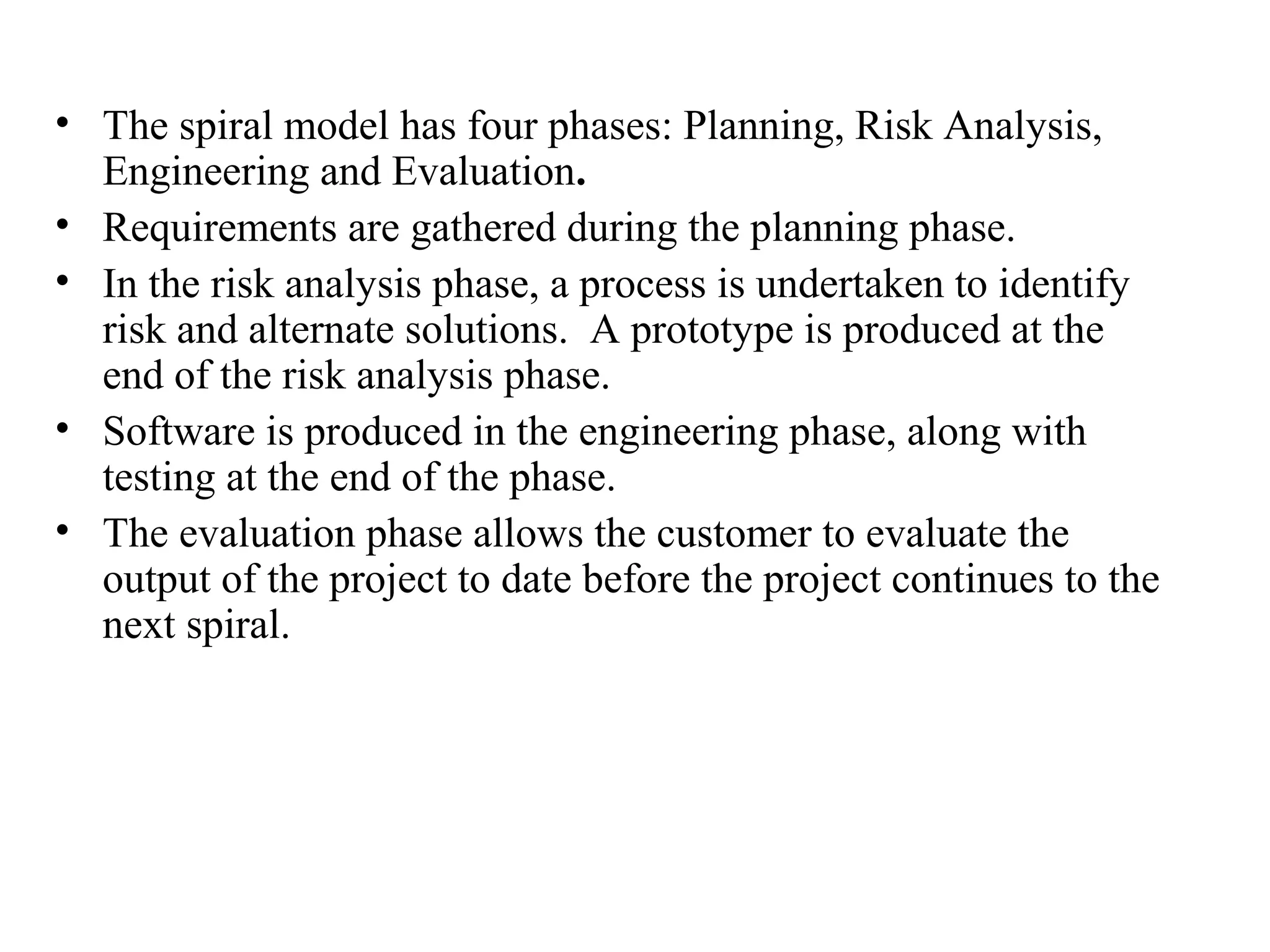 • The spiral model has four phases: Planning, Risk Analysis, 
Engineering and Evaluation. 
• Requirements are gathered during the planning phase. 
• In the risk analysis phase, a process is undertaken to identify 
risk and alternate solutions. A prototype is produced at the 
end of the risk analysis phase. 
• Software is produced in the engineering phase, along with 
testing at the end of the phase. 
• The evaluation phase allows the customer to evaluate the 
output of the project to date before the project continues to the 
next spiral. 
 