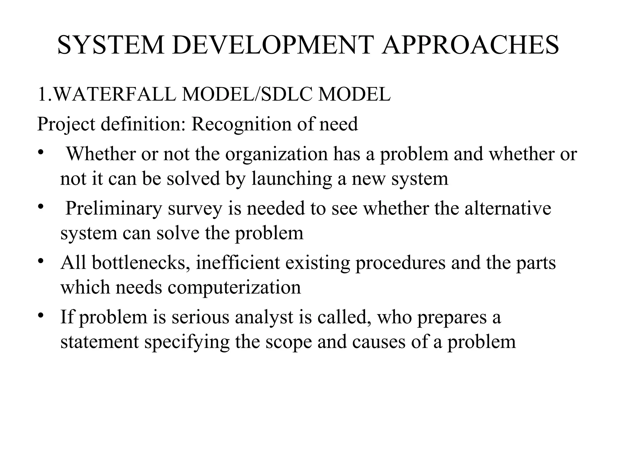 SYSTEM DEVELOPMENT APPROACHES 
1.WATERFALL MODEL/SDLC MODEL 
Project definition: Recognition of need 
• Whether or not the organization has a problem and whether or 
not it can be solved by launching a new system 
• Preliminary survey is needed to see whether the alternative 
system can solve the problem 
• All bottlenecks, inefficient existing procedures and the parts 
which needs computerization 
• If problem is serious analyst is called, who prepares a 
statement specifying the scope and causes of a problem 
 