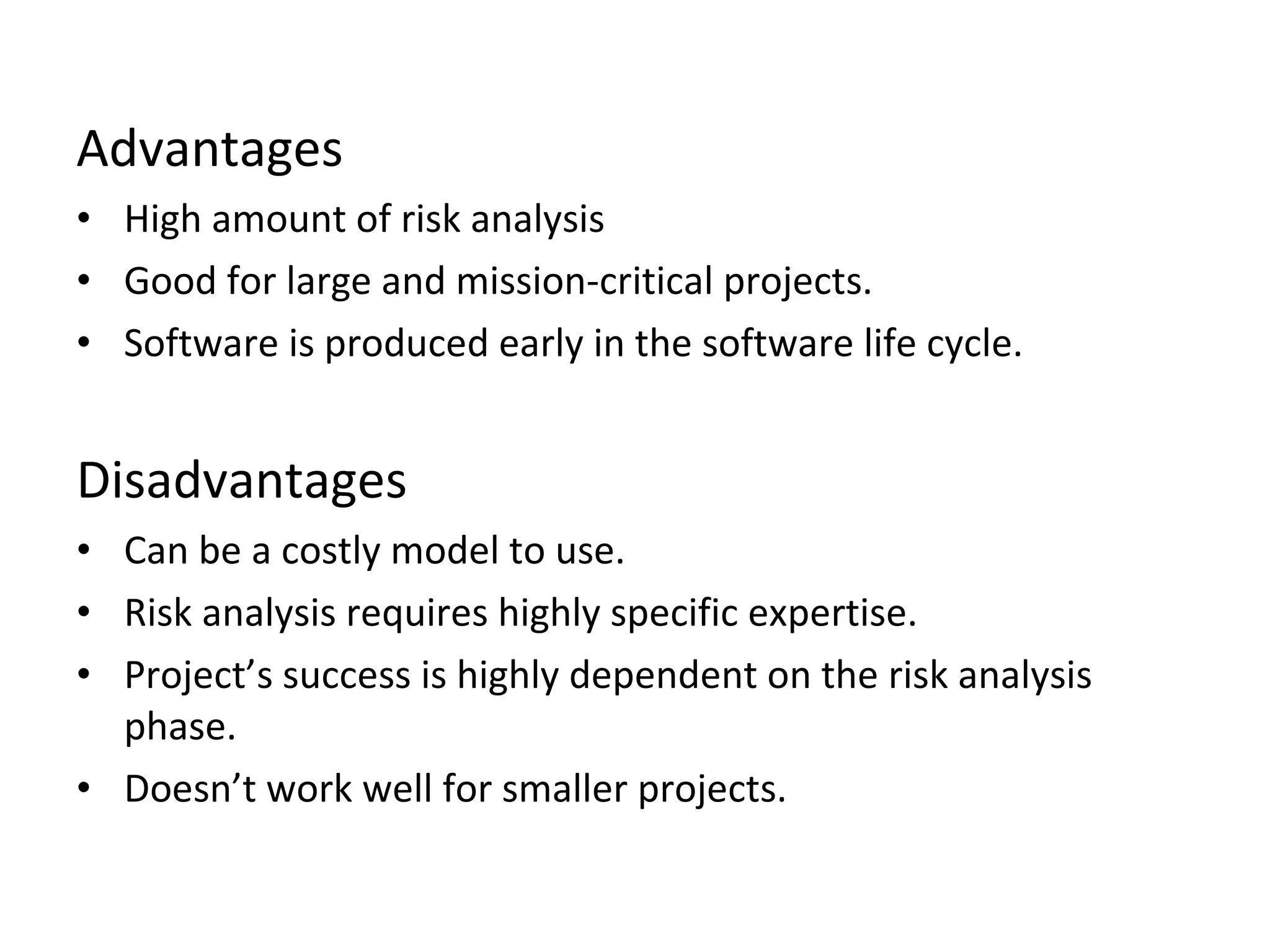 Advantages 
• High amount of risk analysis 
• Good for large and mission-critical projects. 
• Software is produced early in the software life cycle. 
Disadvantages 
• Can be a costly model to use. 
• Risk analysis requires highly specific expertise. 
• Project’s success is highly dependent on the risk analysis 
phase. 
• Doesn’t work well for smaller projects. 
 