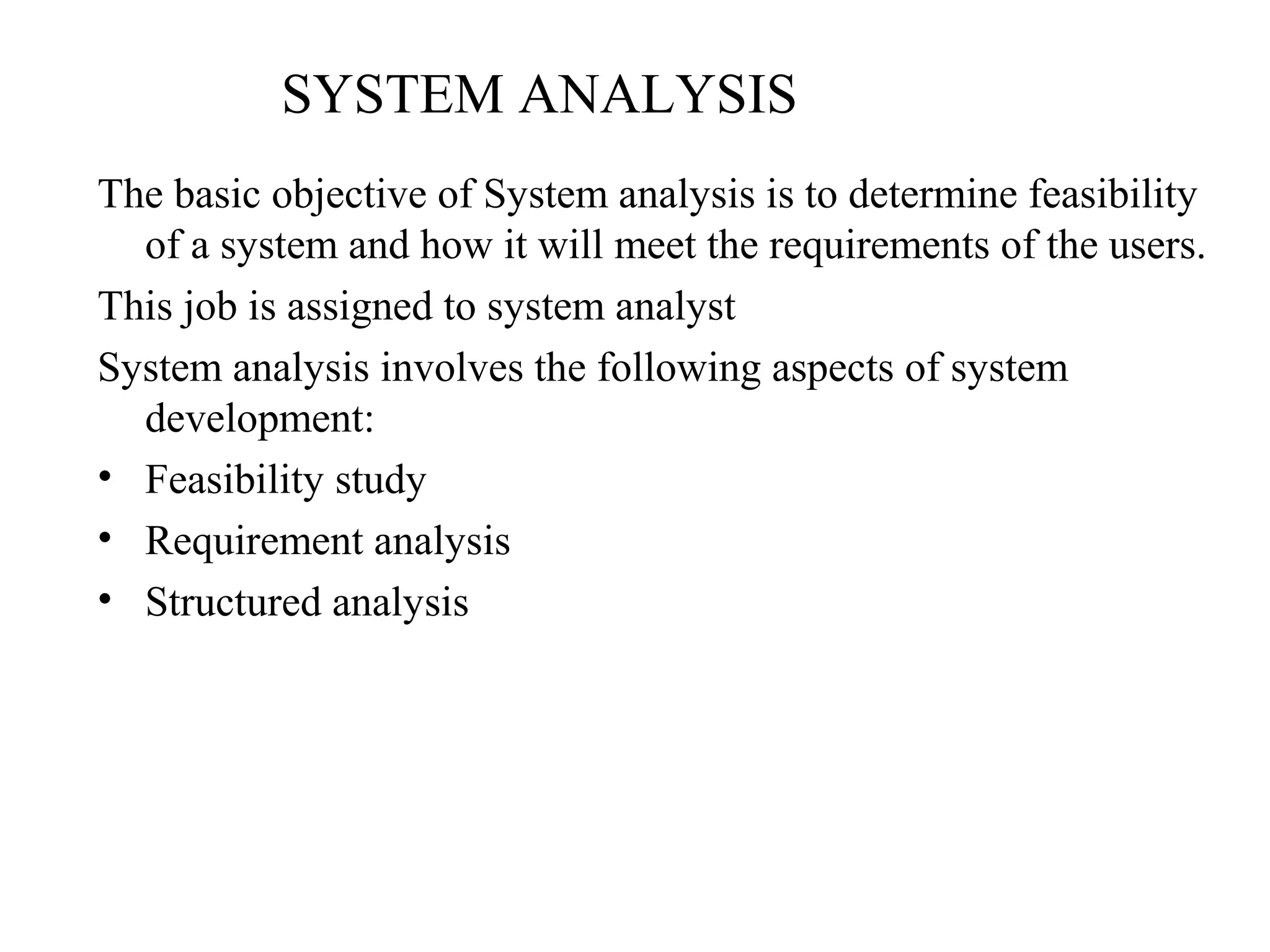SYSTEM ANALYSIS 
The basic objective of System analysis is to determine feasibility 
of a system and how it will meet the requirements of the users. 
This job is assigned to system analyst 
System analysis involves the following aspects of system 
development: 
• Feasibility study 
• Requirement analysis 
• Structured analysis 
 