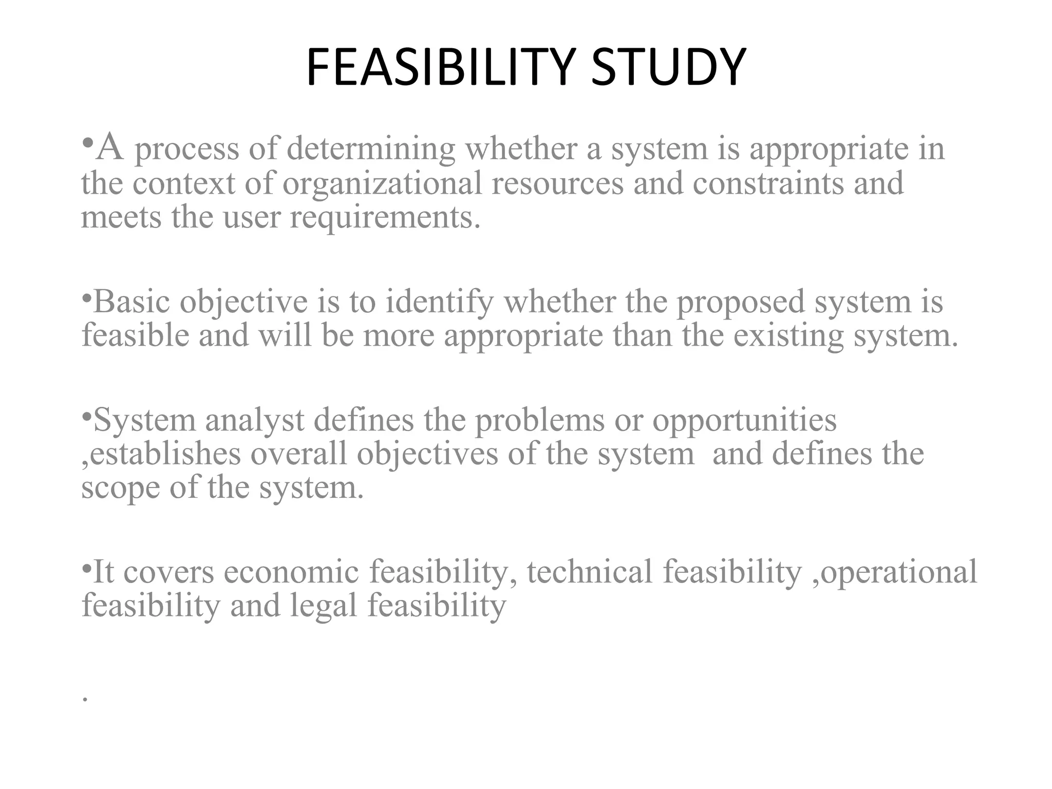 FEASIBILITY STUDY 
•A process of determining whether a system is appropriate in 
the context of organizational resources and constraints and 
meets the user requirements. 
•Basic objective is to identify whether the proposed system is 
feasible and will be more appropriate than the existing system. 
•System analyst defines the problems or opportunities 
,establishes overall objectives of the system and defines the 
scope of the system. 
•It covers economic feasibility, technical feasibility ,operational 
feasibility and legal feasibility 
. 
 