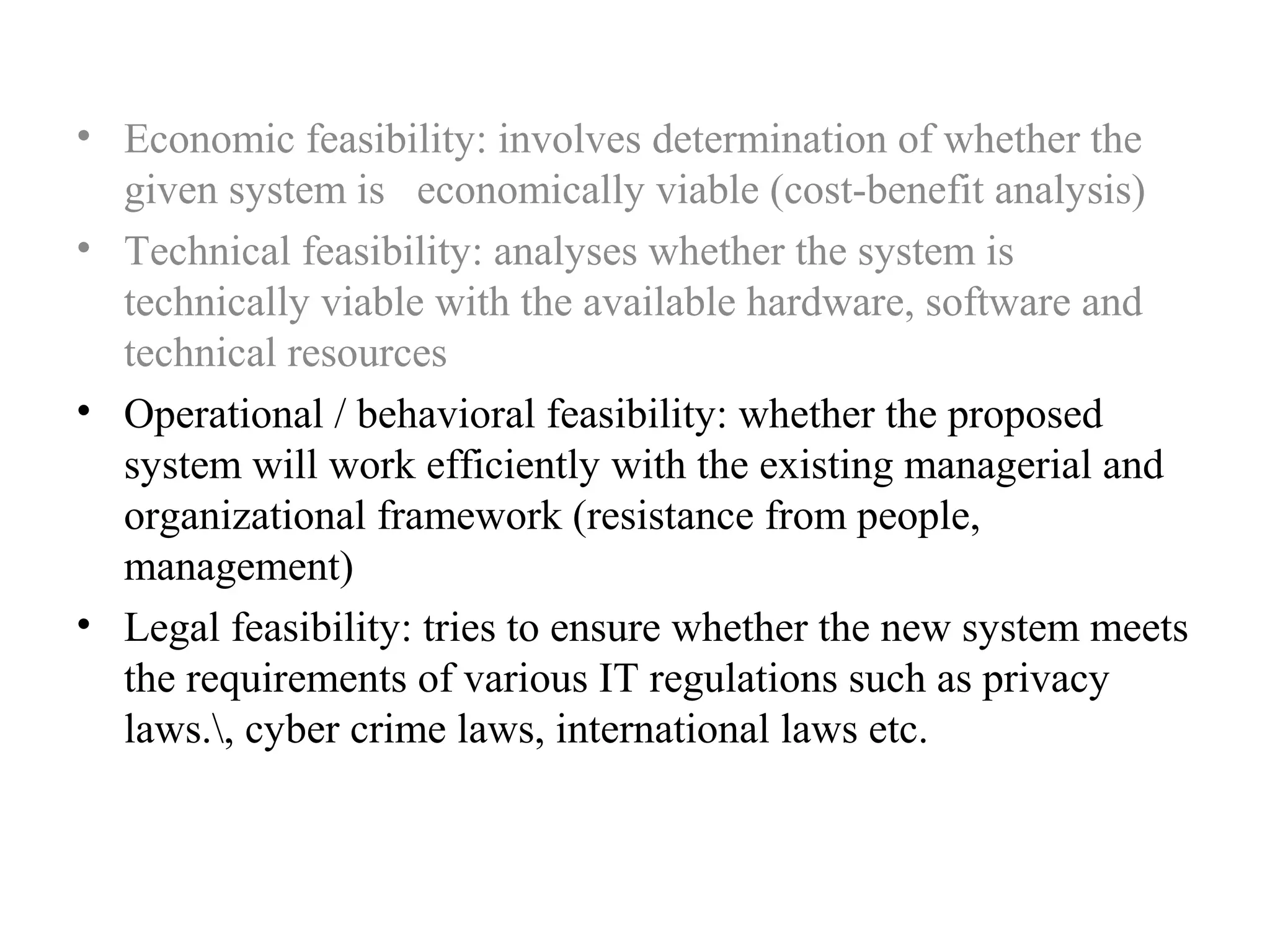 • Economic feasibility: involves determination of whether the 
given system is economically viable (cost-benefit analysis) 
• Technical feasibility: analyses whether the system is 
technically viable with the available hardware, software and 
technical resources 
• Operational / behavioral feasibility: whether the proposed 
system will work efficiently with the existing managerial and 
organizational framework (resistance from people, 
management) 
• Legal feasibility: tries to ensure whether the new system meets 
the requirements of various IT regulations such as privacy 
laws., cyber crime laws, international laws etc. 
 