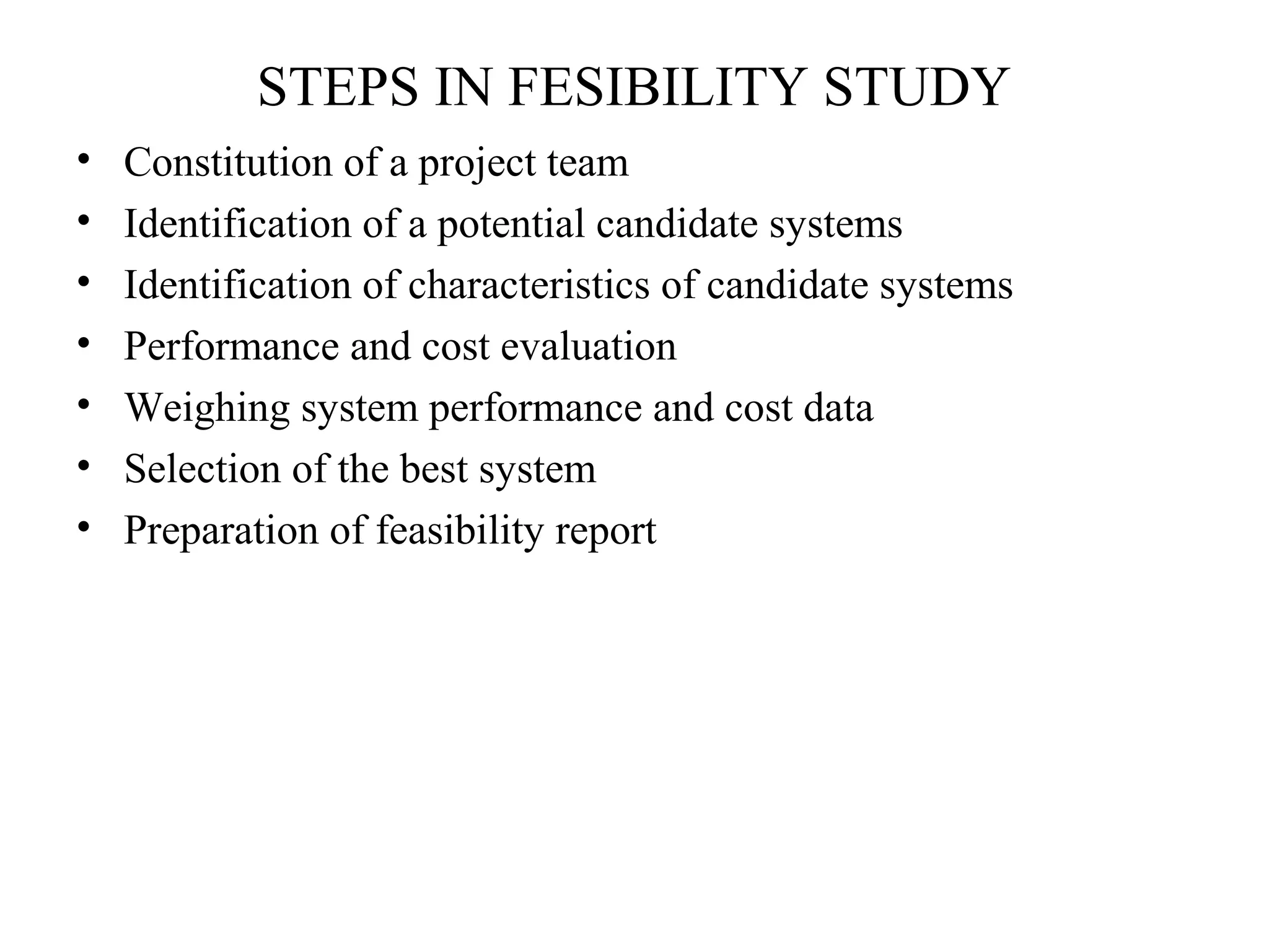STEPS IN FESIBILITY STUDY 
• Constitution of a project team 
• Identification of a potential candidate systems 
• Identification of characteristics of candidate systems 
• Performance and cost evaluation 
• Weighing system performance and cost data 
• Selection of the best system 
• Preparation of feasibility report 
 
