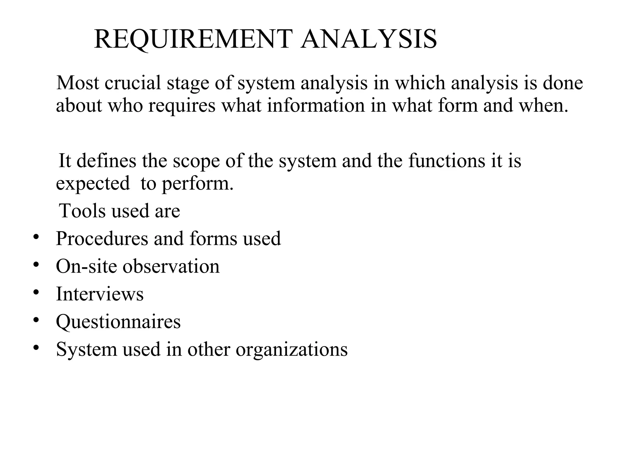 REQUIREMENT ANALYSIS 
Most crucial stage of system analysis in which analysis is done 
about who requires what information in what form and when. 
It defines the scope of the system and the functions it is 
expected to perform. 
Tools used are 
• Procedures and forms used 
• On-site observation 
• Interviews 
• Questionnaires 
• System used in other organizations 
 