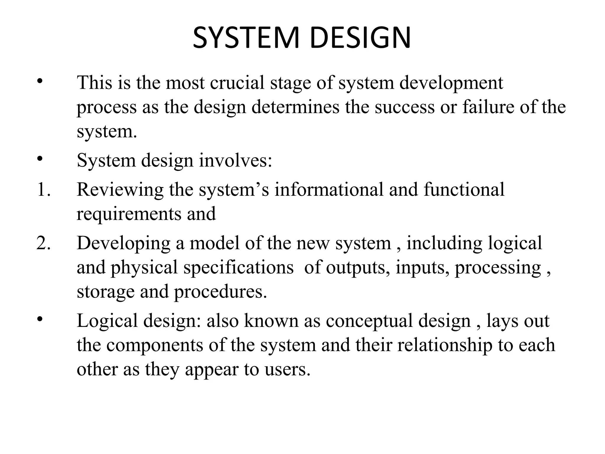 SYSTEM DESIGN 
• This is the most crucial stage of system development 
process as the design determines the success or failure of the 
system. 
• System design involves: 
1. Reviewing the system’s informational and functional 
requirements and 
2. Developing a model of the new system , including logical 
and physical specifications of outputs, inputs, processing , 
storage and procedures. 
• Logical design: also known as conceptual design , lays out 
the components of the system and their relationship to each 
other as they appear to users. 
 