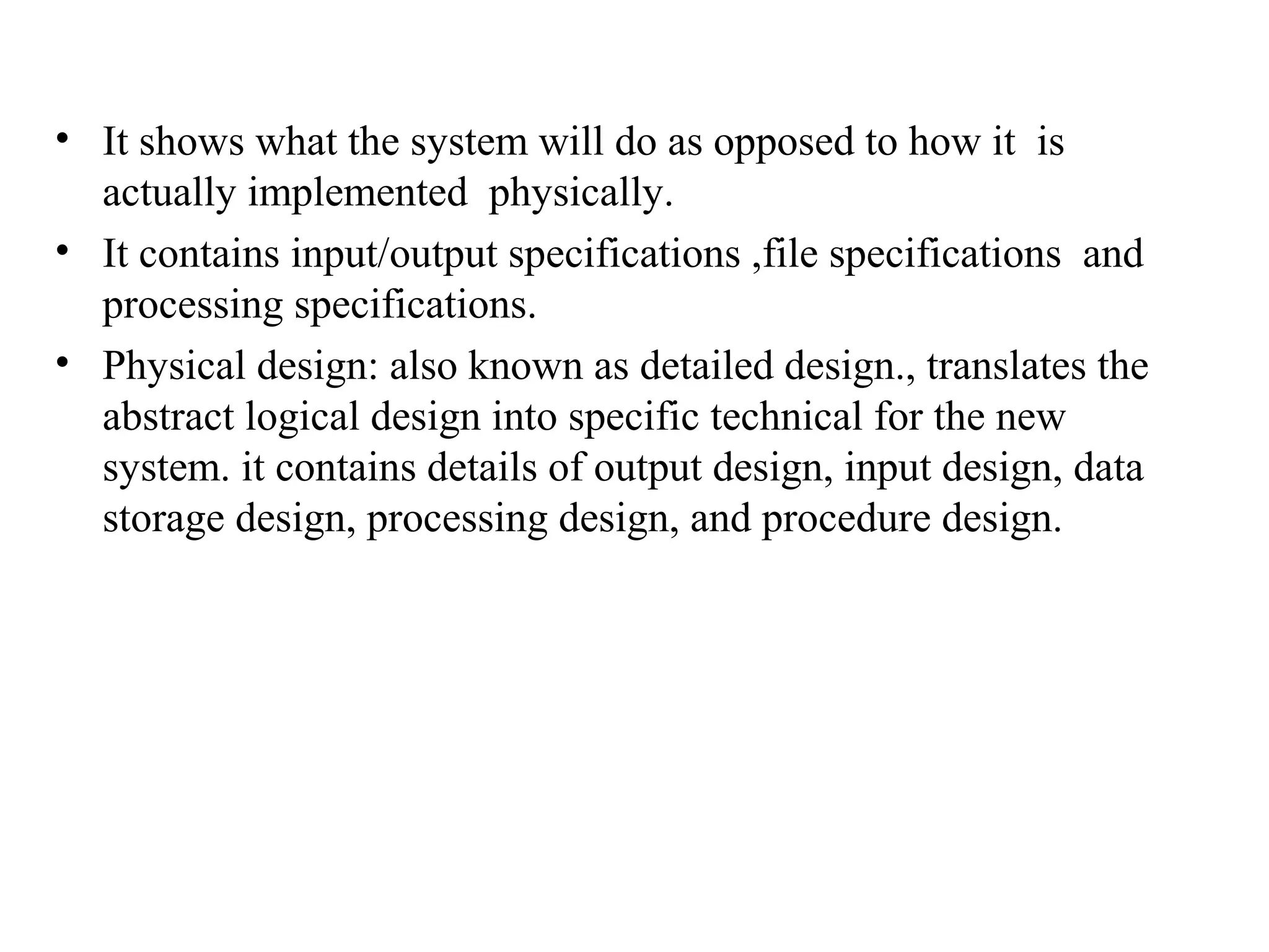 • It shows what the system will do as opposed to how it is 
actually implemented physically. 
• It contains input/output specifications ,file specifications and 
processing specifications. 
• Physical design: also known as detailed design., translates the 
abstract logical design into specific technical for the new 
system. it contains details of output design, input design, data 
storage design, processing design, and procedure design. 
 