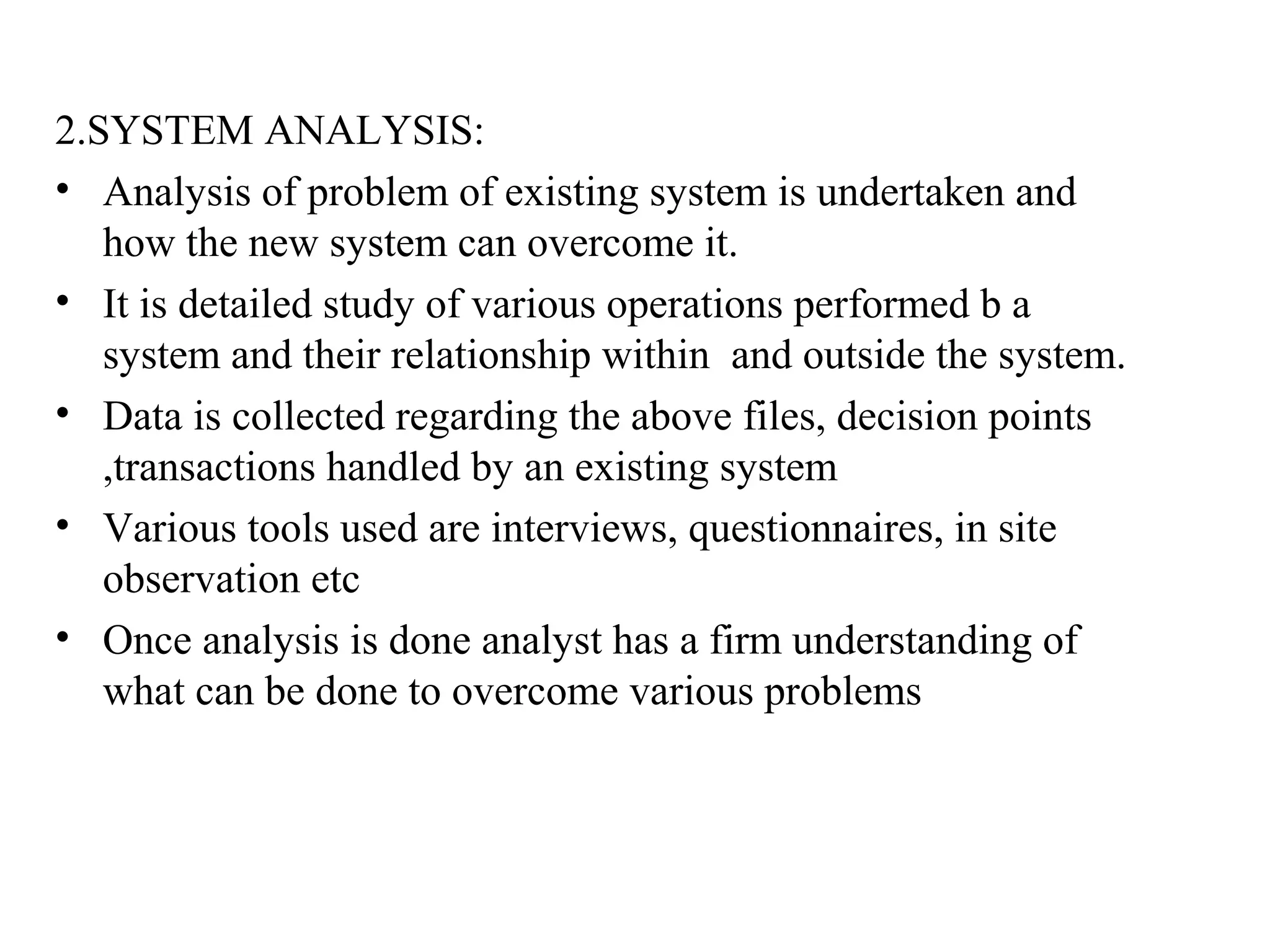 2.SYSTEM ANALYSIS: 
• Analysis of problem of existing system is undertaken and 
how the new system can overcome it. 
• It is detailed study of various operations performed b a 
system and their relationship within and outside the system. 
• Data is collected regarding the above files, decision points 
,transactions handled by an existing system 
• Various tools used are interviews, questionnaires, in site 
observation etc 
• Once analysis is done analyst has a firm understanding of 
what can be done to overcome various problems 
 