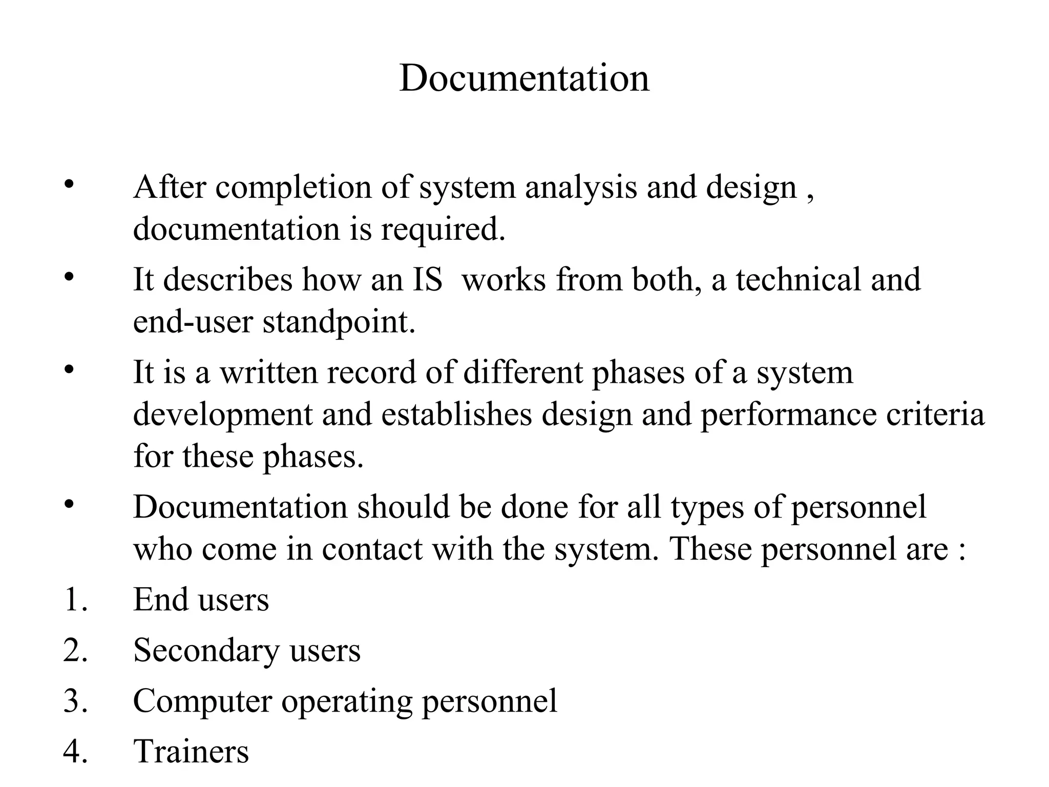 Documentation 
• After completion of system analysis and design , 
documentation is required. 
• It describes how an IS works from both, a technical and 
end-user standpoint. 
• It is a written record of different phases of a system 
development and establishes design and performance criteria 
for these phases. 
• Documentation should be done for all types of personnel 
who come in contact with the system. These personnel are : 
1. End users 
2. Secondary users 
3. Computer operating personnel 
4. Trainers 
 