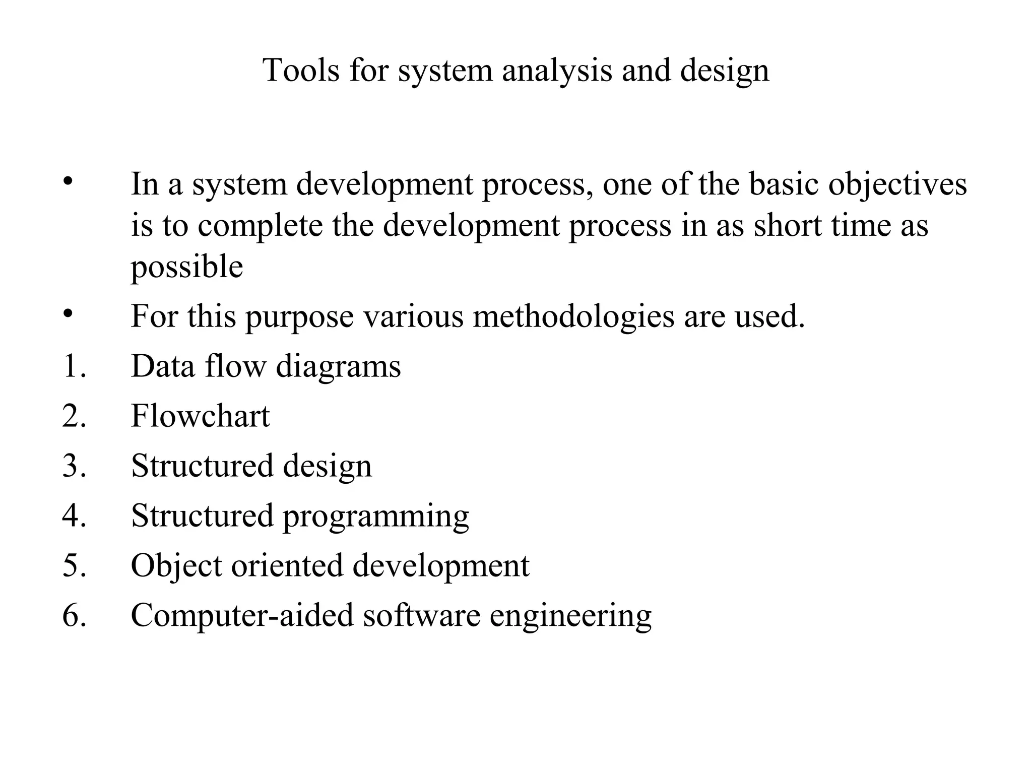 Tools for system analysis and design 
• In a system development process, one of the basic objectives 
is to complete the development process in as short time as 
possible 
• For this purpose various methodologies are used. 
1. Data flow diagrams 
2. Flowchart 
3. Structured design 
4. Structured programming 
5. Object oriented development 
6. Computer-aided software engineering 
 
