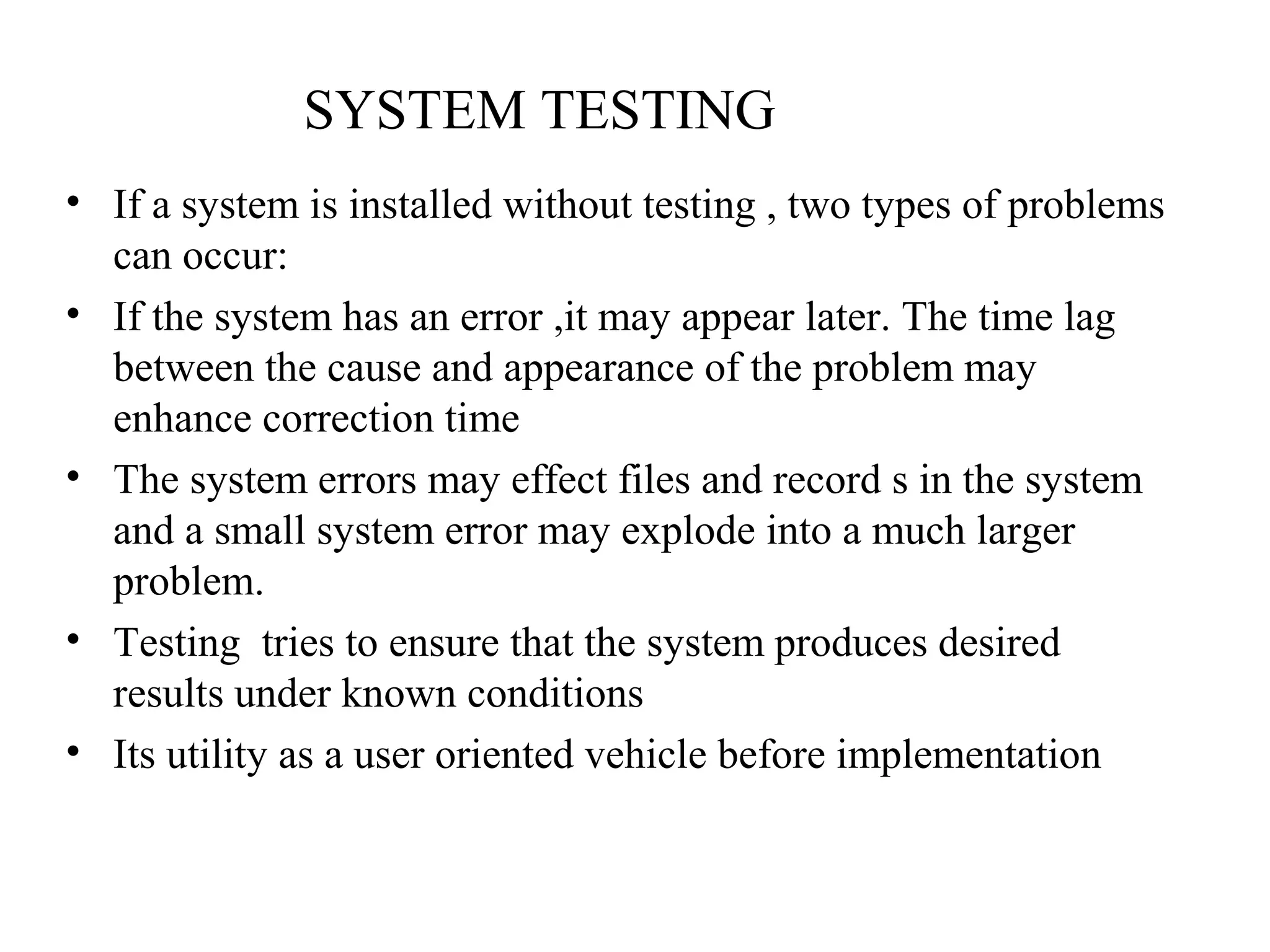 SYSTEM TESTING 
• If a system is installed without testing , two types of problems 
can occur: 
• If the system has an error ,it may appear later. The time lag 
between the cause and appearance of the problem may 
enhance correction time 
• The system errors may effect files and record s in the system 
and a small system error may explode into a much larger 
problem. 
• Testing tries to ensure that the system produces desired 
results under known conditions 
• Its utility as a user oriented vehicle before implementation 
 