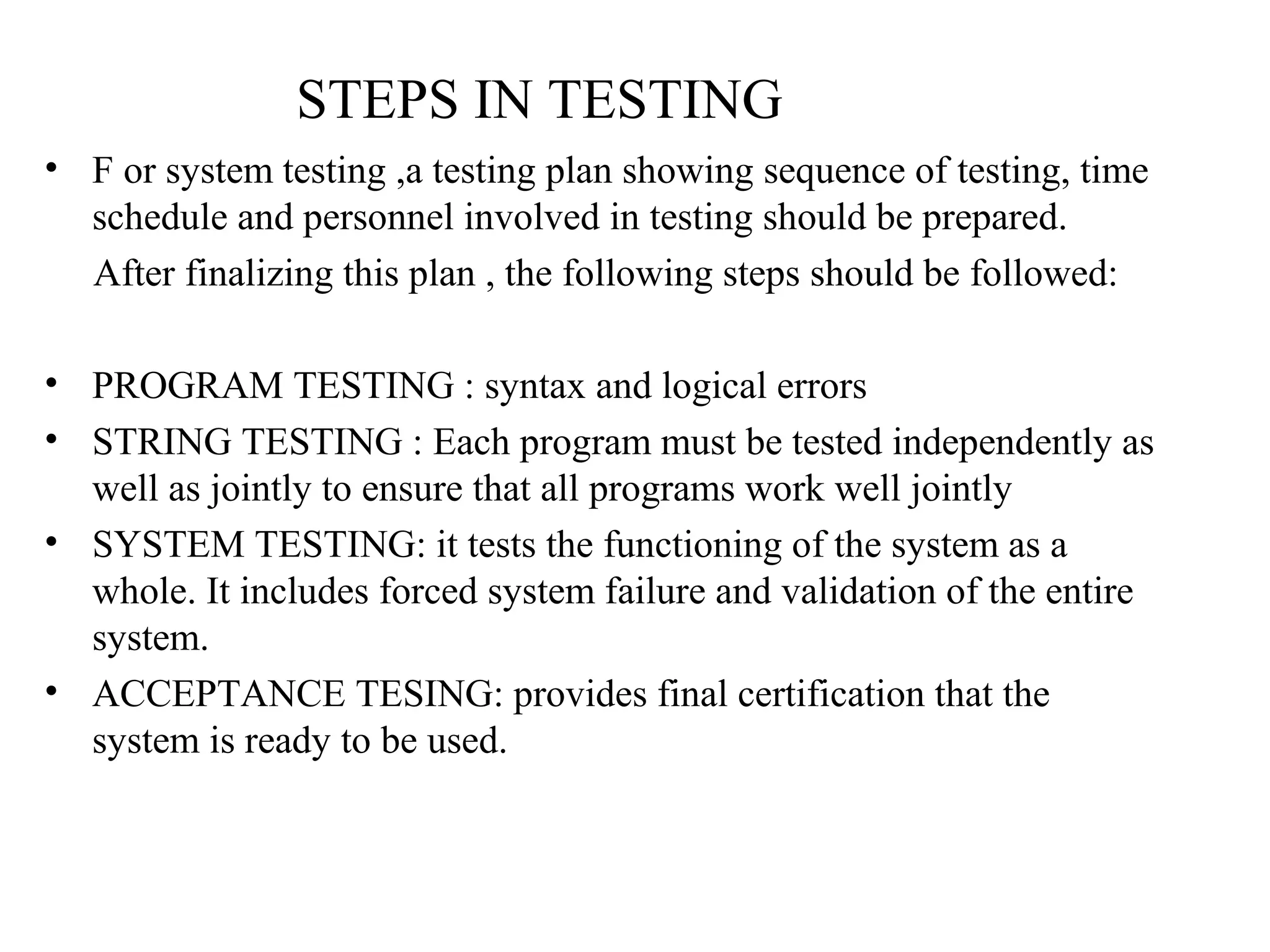 STEPS IN TESTING 
• F or system testing ,a testing plan showing sequence of testing, time 
schedule and personnel involved in testing should be prepared. 
After finalizing this plan , the following steps should be followed: 
• PROGRAM TESTING : syntax and logical errors 
• STRING TESTING : Each program must be tested independently as 
well as jointly to ensure that all programs work well jointly 
• SYSTEM TESTING: it tests the functioning of the system as a 
whole. It includes forced system failure and validation of the entire 
system. 
• ACCEPTANCE TESING: provides final certification that the 
system is ready to be used. 
 