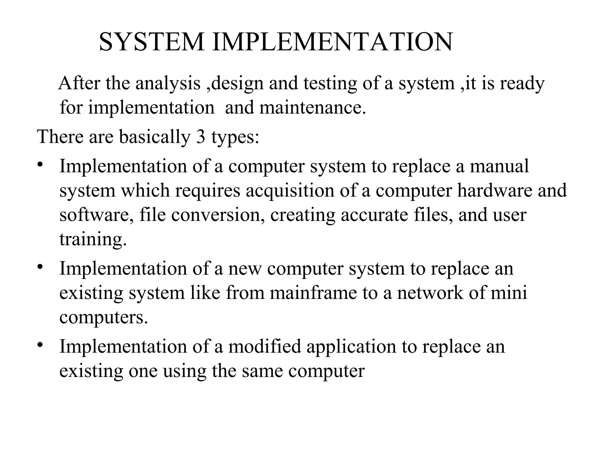 SYSTEM IMPLEMENTATION 
After the analysis ,design and testing of a system ,it is ready 
for implementation and maintenance. 
There are basically 3 types: 
• Implementation of a computer system to replace a manual 
system which requires acquisition of a computer hardware and 
software, file conversion, creating accurate files, and user 
training. 
• Implementation of a new computer system to replace an 
existing system like from mainframe to a network of mini 
computers. 
• Implementation of a modified application to replace an 
existing one using the same computer 
 