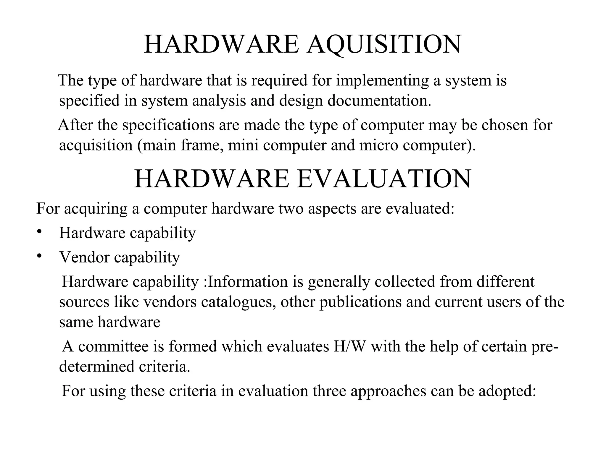 HARDWARE AQUISITION 
The type of hardware that is required for implementing a system is 
specified in system analysis and design documentation. 
After the specifications are made the type of computer may be chosen for 
acquisition (main frame, mini computer and micro computer). 
HARDWARE EVALUATION 
For acquiring a computer hardware two aspects are evaluated: 
• Hardware capability 
• Vendor capability 
Hardware capability :Information is generally collected from different 
sources like vendors catalogues, other publications and current users of the 
same hardware 
A committee is formed which evaluates H/W with the help of certain pre-determined 
criteria. 
For using these criteria in evaluation three approaches can be adopted: 
 