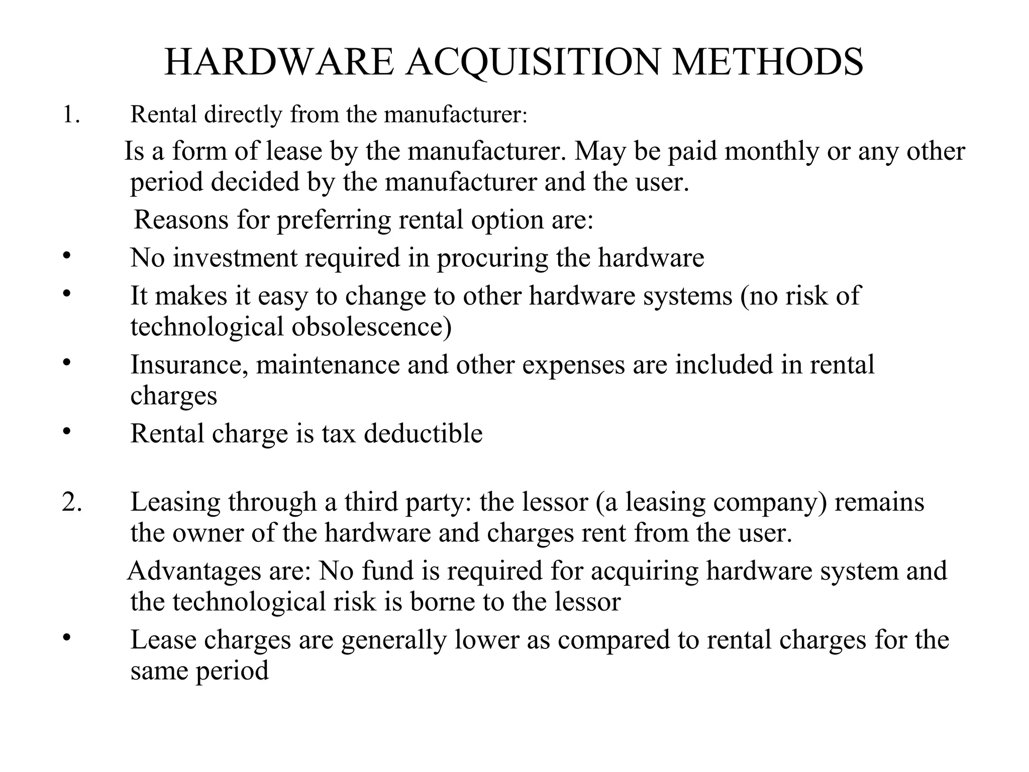 HARDWARE ACQUISITION METHODS 
1. Rental directly from the manufacturer: 
Is a form of lease by the manufacturer. May be paid monthly or any other 
period decided by the manufacturer and the user. 
Reasons for preferring rental option are: 
• No investment required in procuring the hardware 
• It makes it easy to change to other hardware systems (no risk of 
technological obsolescence) 
• Insurance, maintenance and other expenses are included in rental 
charges 
• Rental charge is tax deductible 
2. Leasing through a third party: the lessor (a leasing company) remains 
the owner of the hardware and charges rent from the user. 
Advantages are: No fund is required for acquiring hardware system and 
the technological risk is borne to the lessor 
• Lease charges are generally lower as compared to rental charges for the 
same period 
 