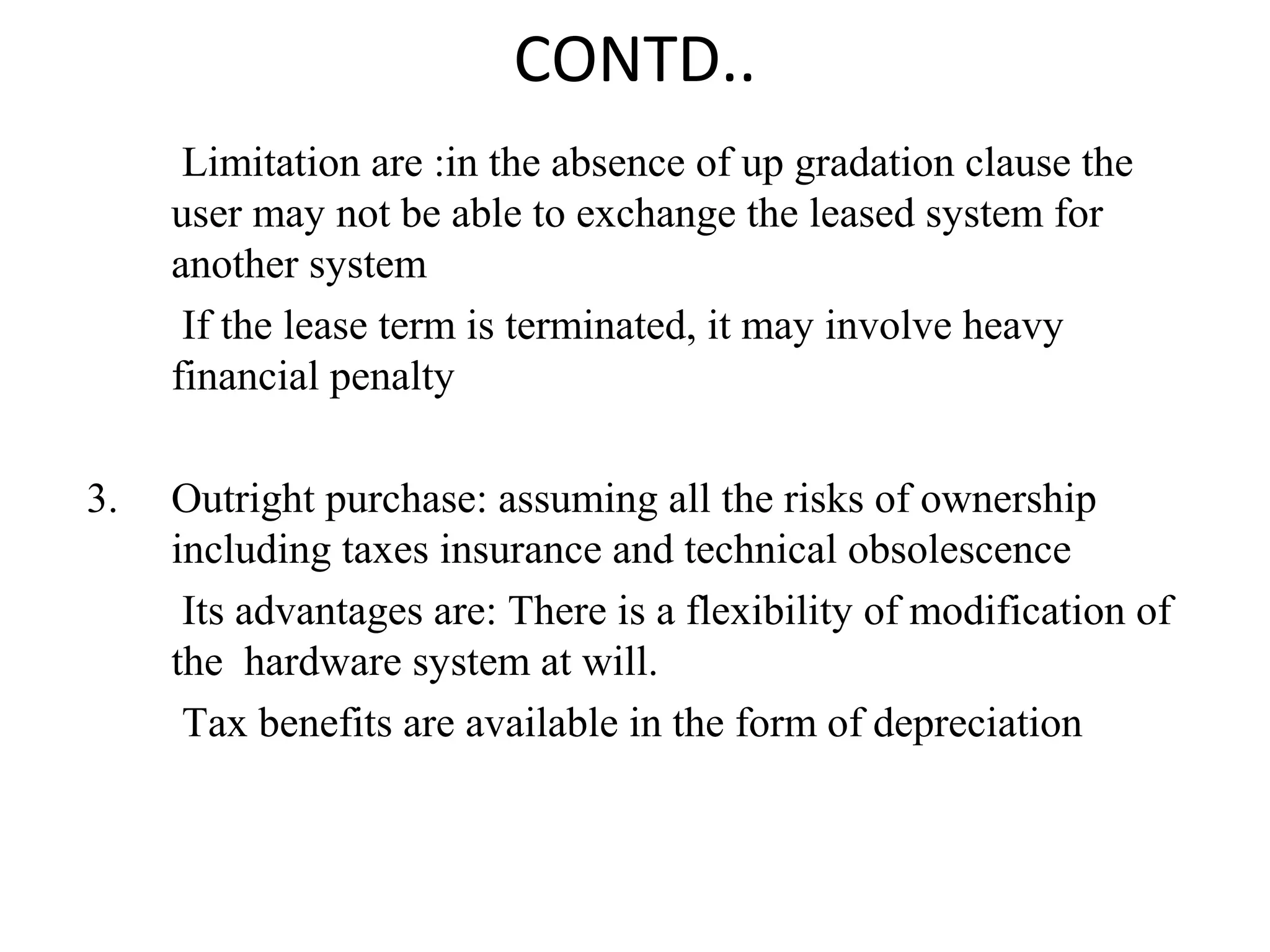 CONTD.. 
Limitation are :in the absence of up gradation clause the 
user may not be able to exchange the leased system for 
another system 
If the lease term is terminated, it may involve heavy 
financial penalty 
3. Outright purchase: assuming all the risks of ownership 
including taxes insurance and technical obsolescence 
Its advantages are: There is a flexibility of modification of 
the hardware system at will. 
Tax benefits are available in the form of depreciation 
 
