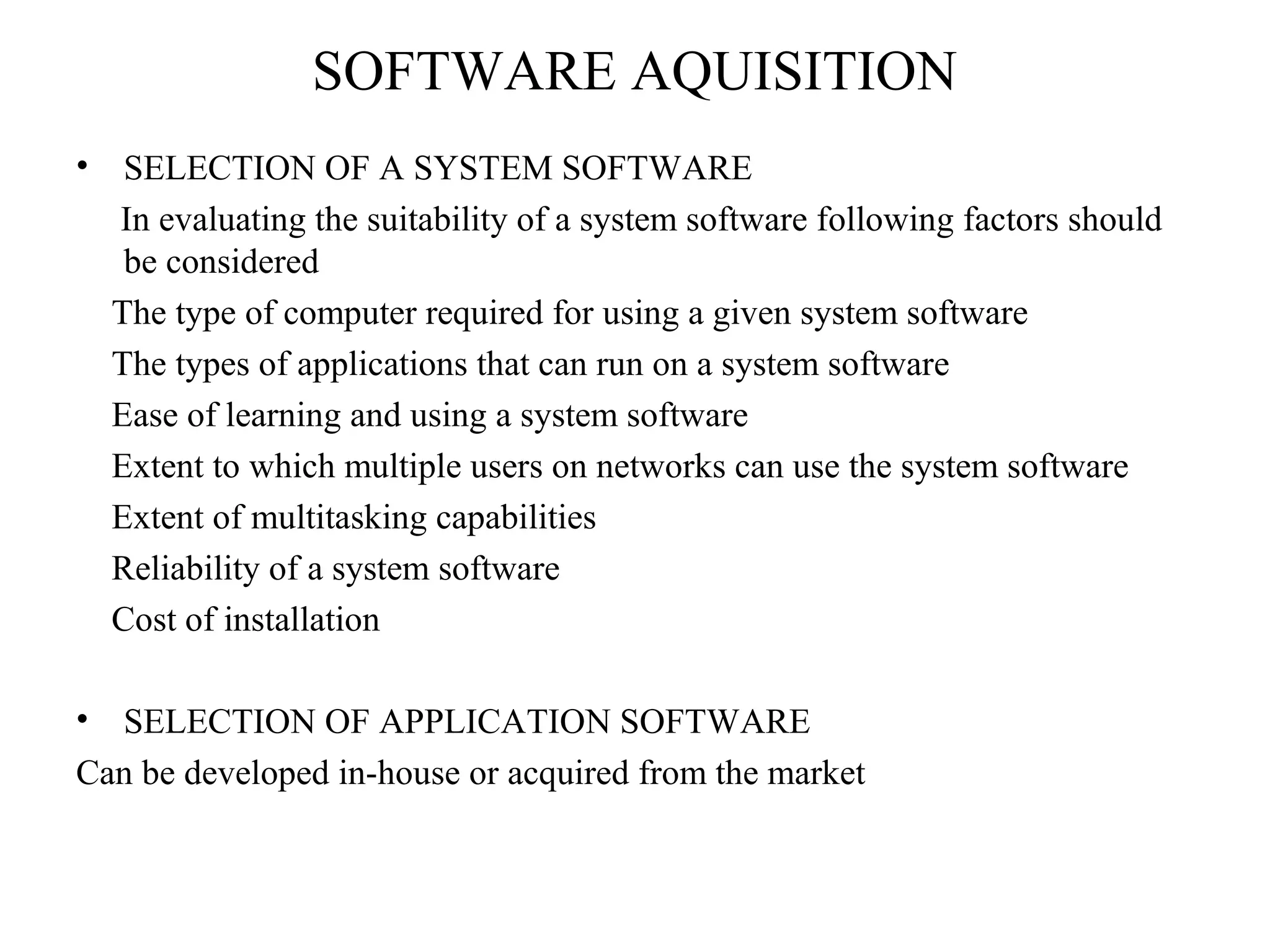SOFTWARE AQUISITION 
• SELECTION OF A SYSTEM SOFTWARE 
In evaluating the suitability of a system software following factors should 
be considered 
The type of computer required for using a given system software 
The types of applications that can run on a system software 
Ease of learning and using a system software 
Extent to which multiple users on networks can use the system software 
Extent of multitasking capabilities 
Reliability of a system software 
Cost of installation 
• SELECTION OF APPLICATION SOFTWARE 
Can be developed in-house or acquired from the market 
 