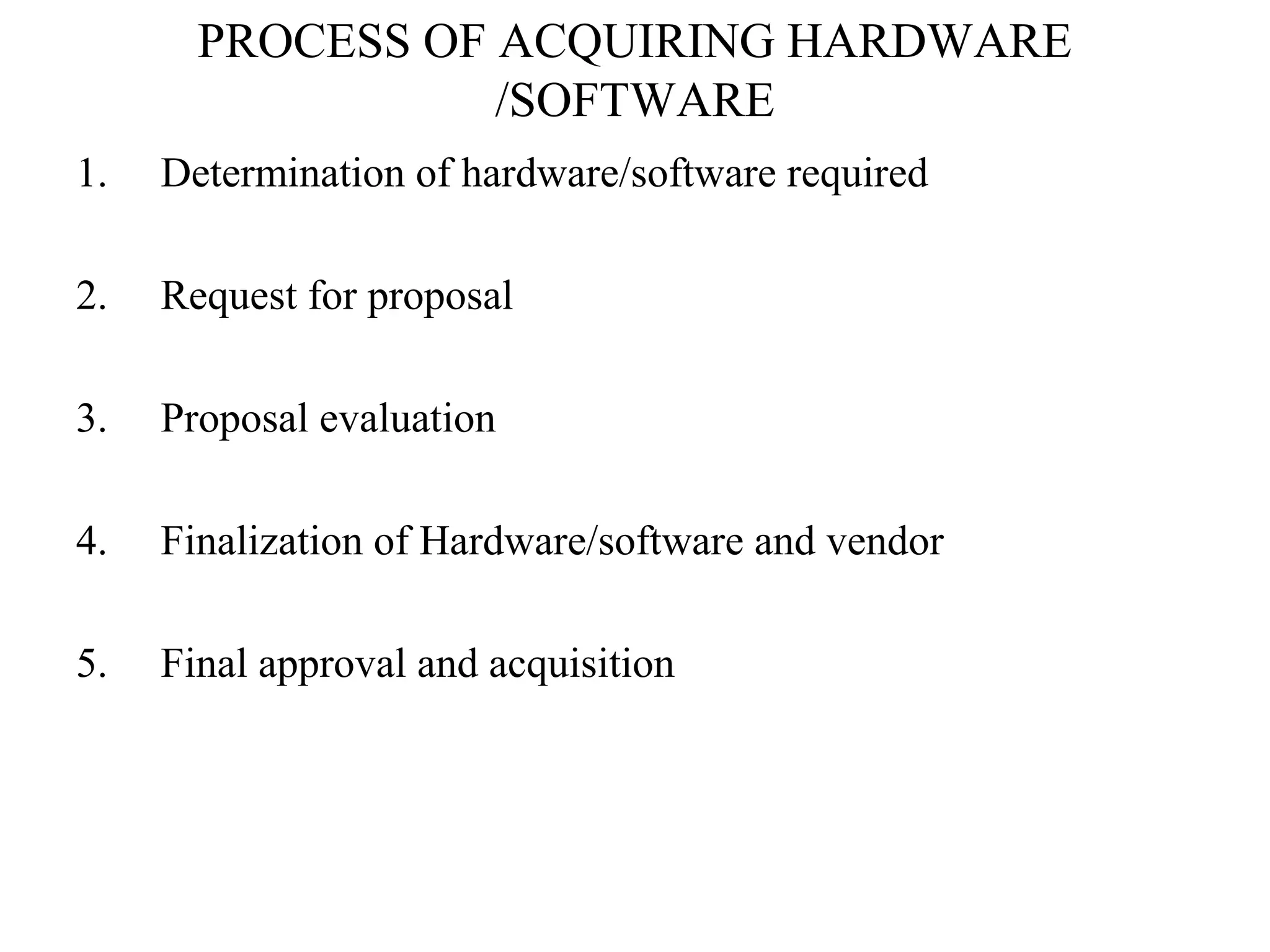 PROCESS OF ACQUIRING HARDWARE 
/SOFTWARE 
1. Determination of hardware/software required 
2. Request for proposal 
3. Proposal evaluation 
4. Finalization of Hardware/software and vendor 
5. Final approval and acquisition 
 