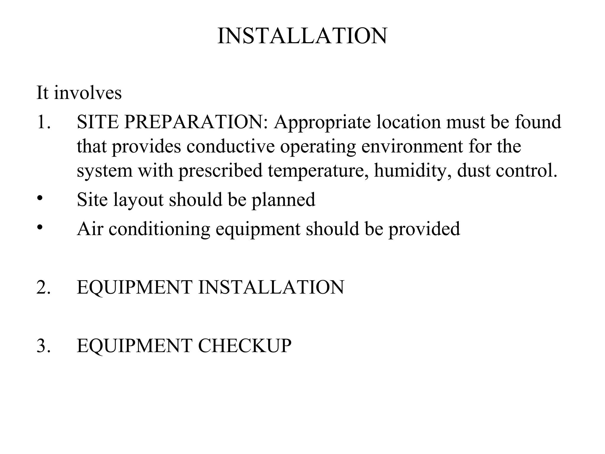 INSTALLATION 
It involves 
1. SITE PREPARATION: Appropriate location must be found 
that provides conductive operating environment for the 
system with prescribed temperature, humidity, dust control. 
• Site layout should be planned 
• Air conditioning equipment should be provided 
2. EQUIPMENT INSTALLATION 
3. EQUIPMENT CHECKUP 
 