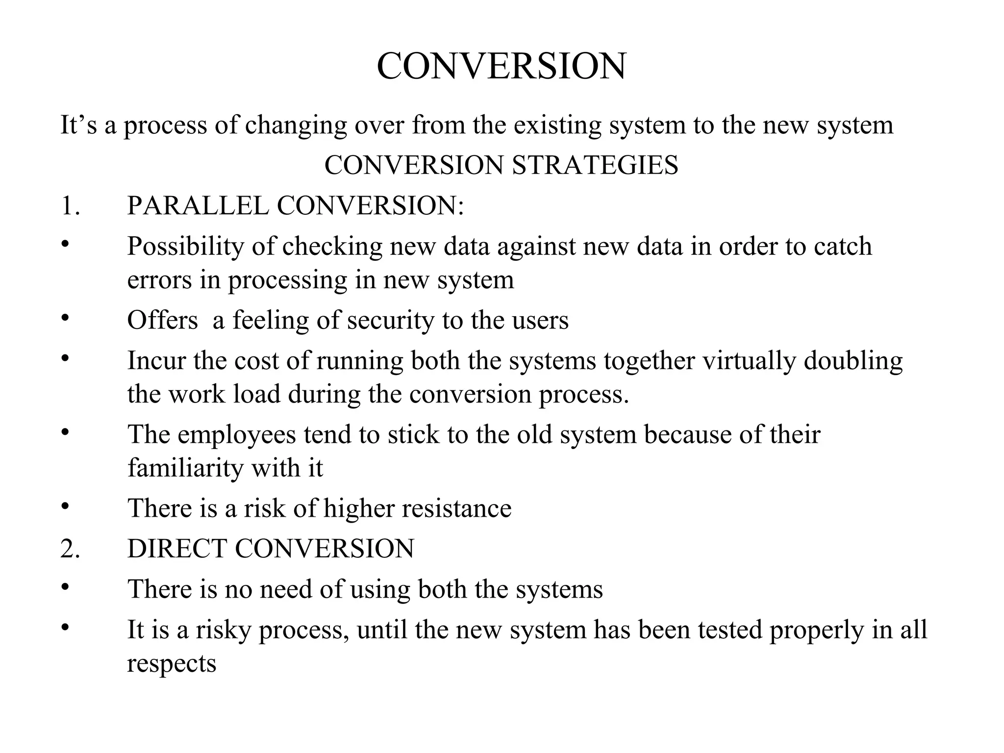 CONVERSION 
It’s a process of changing over from the existing system to the new system 
CONVERSION STRATEGIES 
1. PARALLEL CONVERSION: 
• Possibility of checking new data against new data in order to catch 
errors in processing in new system 
• Offers a feeling of security to the users 
• Incur the cost of running both the systems together virtually doubling 
the work load during the conversion process. 
• The employees tend to stick to the old system because of their 
familiarity with it 
• There is a risk of higher resistance 
2. DIRECT CONVERSION 
• There is no need of using both the systems 
• It is a risky process, until the new system has been tested properly in all 
respects 
 