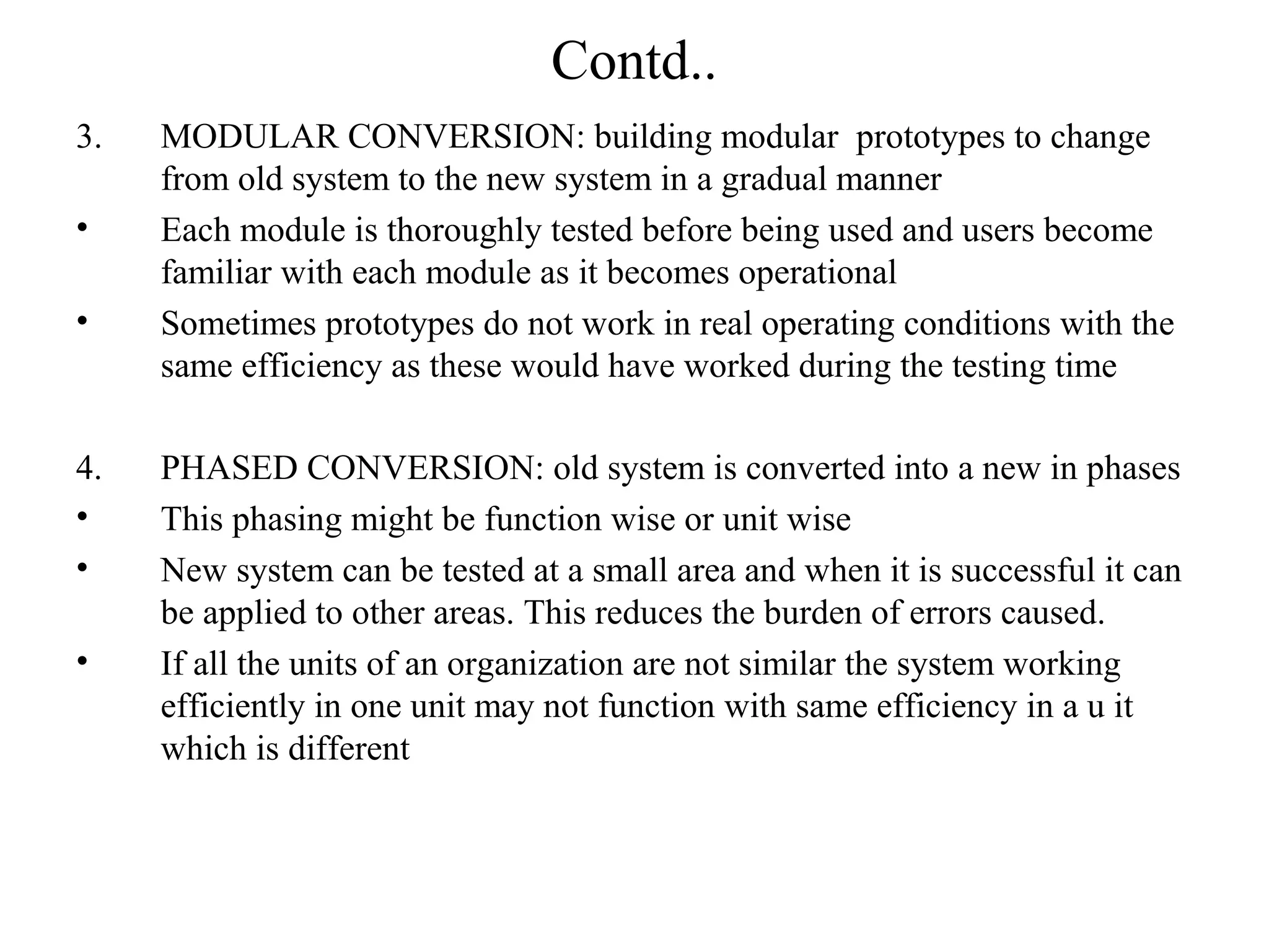 Contd.. 
3. MODULAR CONVERSION: building modular prototypes to change 
from old system to the new system in a gradual manner 
• Each module is thoroughly tested before being used and users become 
familiar with each module as it becomes operational 
• Sometimes prototypes do not work in real operating conditions with the 
same efficiency as these would have worked during the testing time 
4. PHASED CONVERSION: old system is converted into a new in phases 
• This phasing might be function wise or unit wise 
• New system can be tested at a small area and when it is successful it can 
be applied to other areas. This reduces the burden of errors caused. 
• If all the units of an organization are not similar the system working 
efficiently in one unit may not function with same efficiency in a u it 
which is different 
 