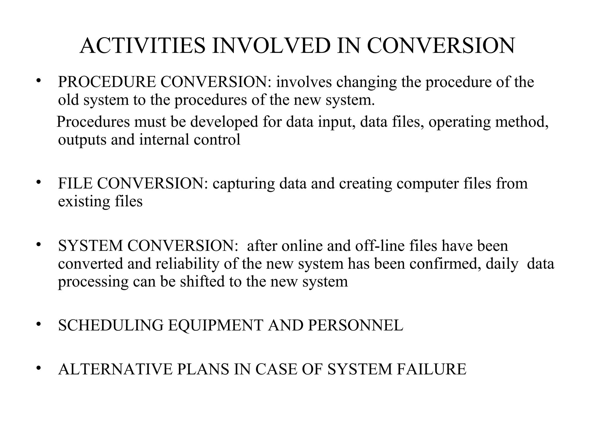 ACTIVITIES INVOLVED IN CONVERSION 
• PROCEDURE CONVERSION: involves changing the procedure of the 
old system to the procedures of the new system. 
Procedures must be developed for data input, data files, operating method, 
outputs and internal control 
• FILE CONVERSION: capturing data and creating computer files from 
existing files 
• SYSTEM CONVERSION: after online and off-line files have been 
converted and reliability of the new system has been confirmed, daily data 
processing can be shifted to the new system 
• SCHEDULING EQUIPMENT AND PERSONNEL 
• ALTERNATIVE PLANS IN CASE OF SYSTEM FAILURE 
