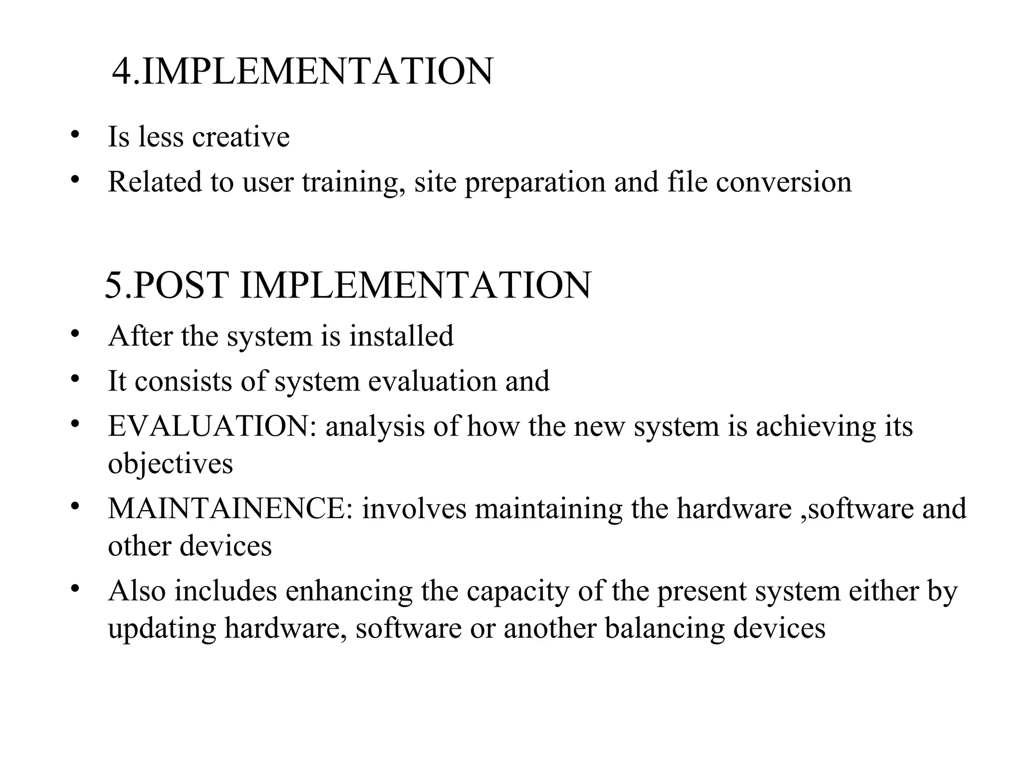4.IMPLEMENTATION 
• Is less creative 
• Related to user training, site preparation and file conversion 
5.POST IMPLEMENTATION 
• After the system is installed 
• It consists of system evaluation and 
• EVALUATION: analysis of how the new system is achieving its 
objectives 
• MAINTAINENCE: involves maintaining the hardware ,software and 
other devices 
• Also includes enhancing the capacity of the present system either by 
updating hardware, software or another balancing devices 
 