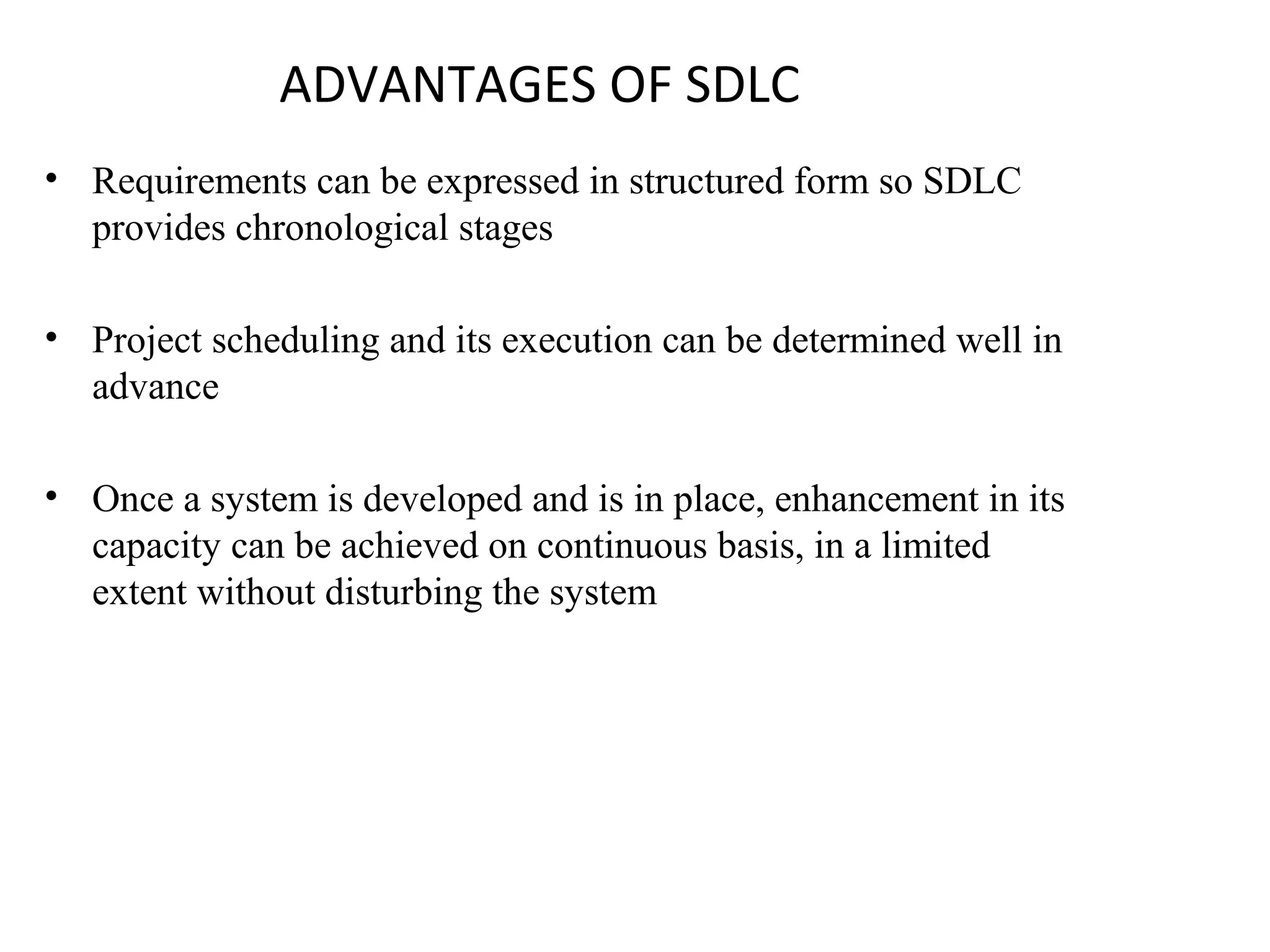 ADVANTAGES OF SDLC 
• Requirements can be expressed in structured form so SDLC 
provides chronological stages 
• Project scheduling and its execution can be determined well in 
advance 
• Once a system is developed and is in place, enhancement in its 
capacity can be achieved on continuous basis, in a limited 
extent without disturbing the system 
 
