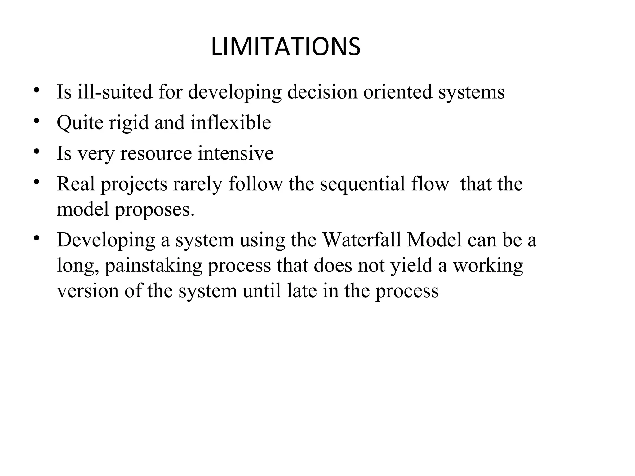 LIMITATIONS 
• Is ill-suited for developing decision oriented systems 
• Quite rigid and inflexible 
• Is very resource intensive 
• Real projects rarely follow the sequential flow that the 
model proposes. 
• Developing a system using the Waterfall Model can be a 
long, painstaking process that does not yield a working 
version of the system until late in the process 
 