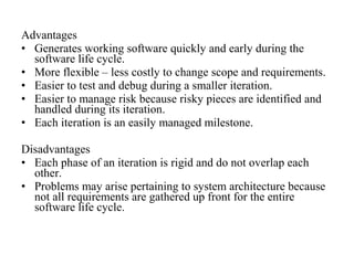 Advantages 
• Generates working software quickly and early during the 
software life cycle. 
• More flexible – less costly to change scope and requirements. 
• Easier to test and debug during a smaller iteration. 
• Easier to manage risk because risky pieces are identified and 
handled during its iteration. 
• Each iteration is an easily managed milestone. 
Disadvantages 
• Each phase of an iteration is rigid and do not overlap each 
other. 
• Problems may arise pertaining to system architecture because 
not all requirements are gathered up front for the entire 
software life cycle. 
 