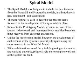 Spiral Model 
• The Spiral Model was designed to include the best features 
from the Waterfall and Prototyping models, and introduces a 
new component - risk-assessment 
• The term “spiral” is used to describe the process that is 
followed as the development of the system takes place 
• Similar to the Prototyping Model, an initial version of the 
system is developed, and then repetitively modified based on 
input received from customer evaluations. 
• Unlike the Prototyping Model, however, the development of 
each version of the system is carefully designed using the 
steps involved in the Waterfall Model. 
• With each iteration around the spiral (beginning at the center 
and working outward), progressively more complete versions 
of the system are built. 
 