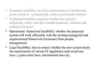• Economic feasibility: involves determination of whether the 
given system is economically viable (cost-benefit analysis) 
• Technical feasibility: analyses whether the system is 
technically viable with the available hardware, software and 
technical resources 
• Operational / behavioral feasibility: whether the proposed 
system will work efficiently with the existing managerial and 
organizational framework (resistance from people, 
management) 
• Legal feasibility: tries to ensure whether the new system meets 
the requirements of various IT regulations such as privacy 
laws., cyber crime laws, international laws etc. 
 