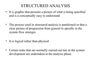 STRUCTURED ANALYSIS 
• It is graphic that presents a picture of what is being specified 
and is a conceptually easy to understand 
• The process used in structured analysis is partitioned so that a 
clear picture of progression from general to specific in the 
system flow emerges 
• It is logical rather than physical 
• Certain tasks that are normally carried out late in the system 
development are undertaken at the analysis phase. 
 