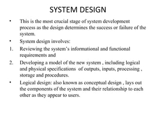 SYSTEM DESIGN 
• This is the most crucial stage of system development 
process as the design determines the success or failure of the 
system. 
• System design involves: 
1. Reviewing the system’s informational and functional 
requirements and 
2. Developing a model of the new system , including logical 
and physical specifications of outputs, inputs, processing , 
storage and procedures. 
• Logical design: also known as conceptual design , lays out 
the components of the system and their relationship to each 
other as they appear to users. 
 