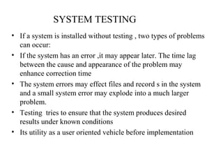 SYSTEM TESTING 
• If a system is installed without testing , two types of problems 
can occur: 
• If the system has an error ,it may appear later. The time lag 
between the cause and appearance of the problem may 
enhance correction time 
• The system errors may effect files and record s in the system 
and a small system error may explode into a much larger 
problem. 
• Testing tries to ensure that the system produces desired 
results under known conditions 
• Its utility as a user oriented vehicle before implementation 
 