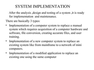 SYSTEM IMPLEMENTATION 
After the analysis ,design and testing of a system ,it is ready 
for implementation and maintenance. 
There are basically 3 types: 
• Implementation of a computer system to replace a manual 
system which requires acquisition of a computer hardware and 
software, file conversion, creating accurate files, and user 
training. 
• Implementation of a new computer system to replace an 
existing system like from mainframe to a network of mini 
computers. 
• Implementation of a modified application to replace an 
existing one using the same computer 
 