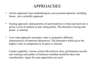 APPROACHES 
• Ad hoc approach: least methodological, uses personal opinions, including 
biases , not a scientific approach 
• Scoring approach: characteristics of each hardware is listed and each one is 
given a score in relation to max rating points. The alternative having max 
points is selected 
• Cost-value approach: monetary value is assigned to different 
characteristics of hardware alternatives. The alternative which gives the 
highest value in comparison to its price is selected. 
Vendor capability :various criteria like delivery time, performance records, 
user training and number of hardware installed should be taken into 
consideration. Again the same approaches are used. 
 
