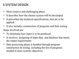 3.SYSTEM DESIGN 
• Most creative and challenging phase 
• It describes how the chosen system will be developed 
• It prescribes the technical specifications, that are to be 
applied 
• It also includes construction of programs and their testing 
Steps involved are: 
• To determine how input is to be produced 
• It involves designing of input data and database that meets 
the output requirements 
• Data processing phase is handled through program 
construction & testing, including the list of programs 
needed to meet systems objectives 
 