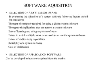 SOFTWARE AQUISITION 
• SELECTION OF A SYSTEM SOFTWARE 
In evaluating the suitability of a system software following factors should 
be considered 
The type of computer required for using a given system software 
The types of applications that can run on a system software 
Ease of learning and using a system software 
Extent to which multiple users on networks can use the system software 
Extent of multitasking capabilities 
Reliability of a system software 
Cost of installation 
• SELECTION OF APPLICATION SOFTWARE 
Can be developed in-house or acquired from the market 
 