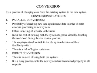 CONVERSION 
It’s a process of changing over from the existing system to the new system 
CONVERSION STRATEGIES 
1. PARALLEL CONVERSION: 
• Possibility of checking new data against new data in order to catch 
errors in processing in new system 
• Offers a feeling of security to the users 
• Incur the cost of running both the systems together virtually doubling 
the work load during the conversion process. 
• The employees tend to stick to the old system because of their 
familiarity with it 
• There is a risk of higher resistance 
2. DIRECT CONVERSION 
• There is no need of using both the systems 
• It is a risky process, until the new system has been tested properly in all 
respects 
 