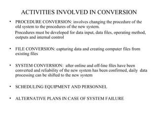 ACTIVITIES INVOLVED IN CONVERSION 
• PROCEDURE CONVERSION: involves changing the procedure of the 
old system to the procedures of the new system. 
Procedures must be developed for data input, data files, operating method, 
outputs and internal control 
• FILE CONVERSION: capturing data and creating computer files from 
existing files 
• SYSTEM CONVERSION: after online and off-line files have been 
converted and reliability of the new system has been confirmed, daily data 
processing can be shifted to the new system 
• SCHEDULING EQUIPMENT AND PERSONNEL 
• ALTERNATIVE PLANS IN CASE OF SYSTEM FAILURE 
