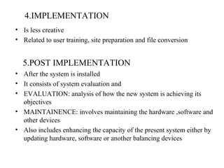 4.IMPLEMENTATION 
• Is less creative 
• Related to user training, site preparation and file conversion 
5.POST IMPLEMENTATION 
• After the system is installed 
• It consists of system evaluation and 
• EVALUATION: analysis of how the new system is achieving its 
objectives 
• MAINTAINENCE: involves maintaining the hardware ,software and 
other devices 
• Also includes enhancing the capacity of the present system either by 
updating hardware, software or another balancing devices 
 