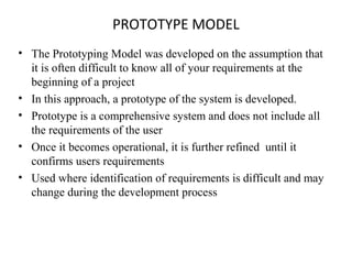 PROTOTYPE MODEL 
• The Prototyping Model was developed on the assumption that 
it is often difficult to know all of your requirements at the 
beginning of a project 
• In this approach, a prototype of the system is developed. 
• Prototype is a comprehensive system and does not include all 
the requirements of the user 
• Once it becomes operational, it is further refined until it 
confirms users requirements 
• Used where identification of requirements is difficult and may 
change during the development process 
 