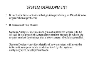SYSTEM DEVELOPMENT 
• It includes those activities that go into producing an IS solution to 
organizational problems 
• It consists of two phases: 
System Analysis- includes analysis of a problem which is to be 
solved. It is a phase of system development process in which the 
system analyst determines that a new system should accomplish 
System Design –provides details of how a system will meet the 
information requirements as determined by the system 
analyst/system development team. 
 