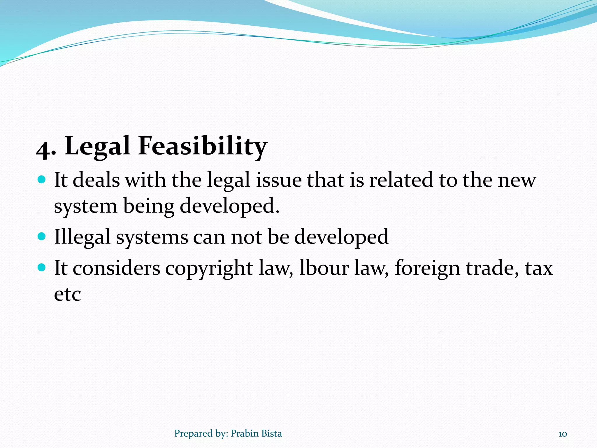 4. Legal Feasibility
 It deals with the legal issue that is related to the new
system being developed.
 Illegal systems can not be developed
 It considers copyright law, lbour law, foreign trade, tax
etc
Prepared by: Prabin Bista 10
 