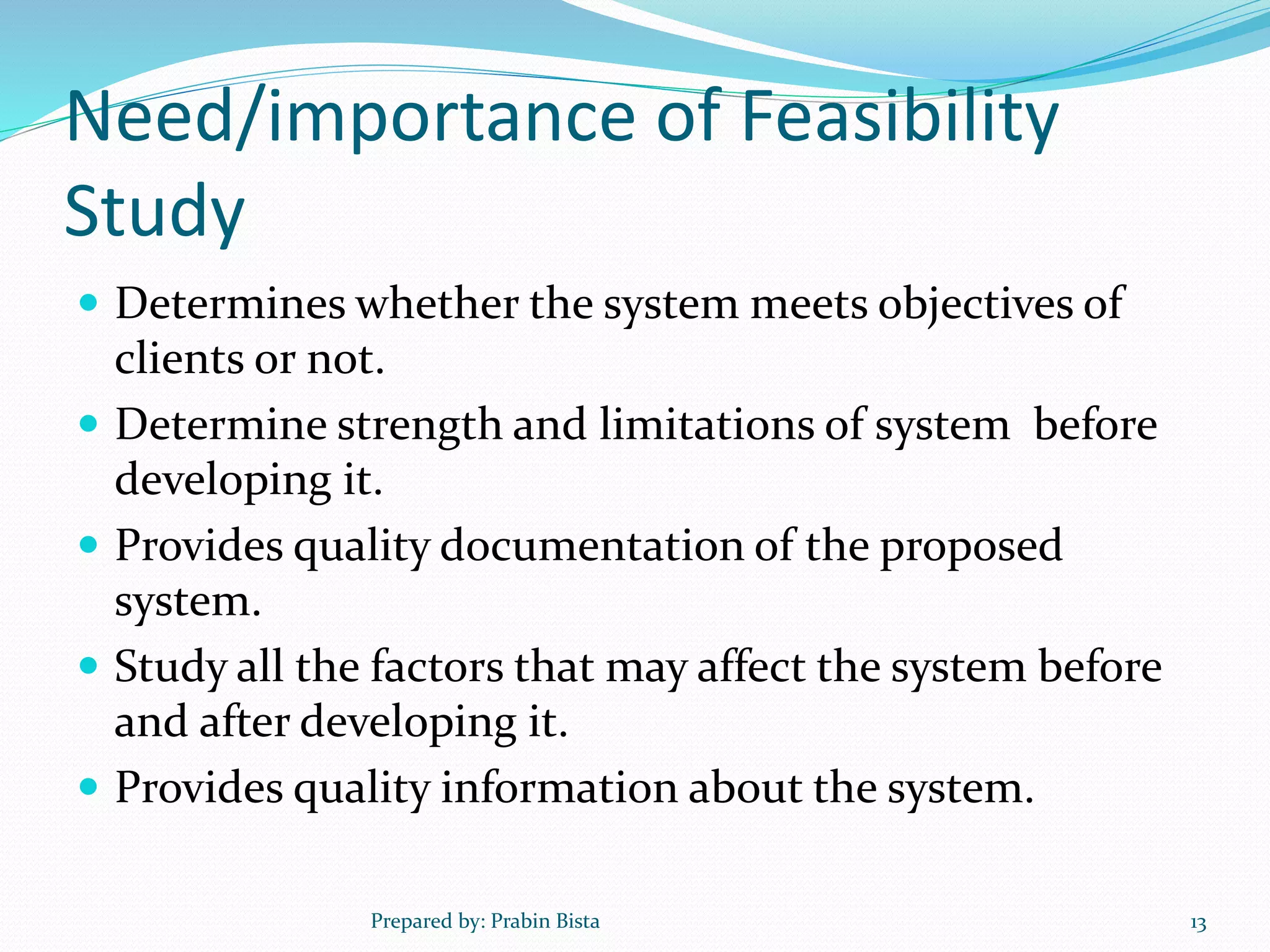 Need/importance of Feasibility
Study
 Determines whether the system meets objectives of
clients or not.
 Determine strength and limitations of system before
developing it.
 Provides quality documentation of the proposed
system.
 Study all the factors that may affect the system before
and after developing it.
 Provides quality information about the system.
Prepared by: Prabin Bista 13
 