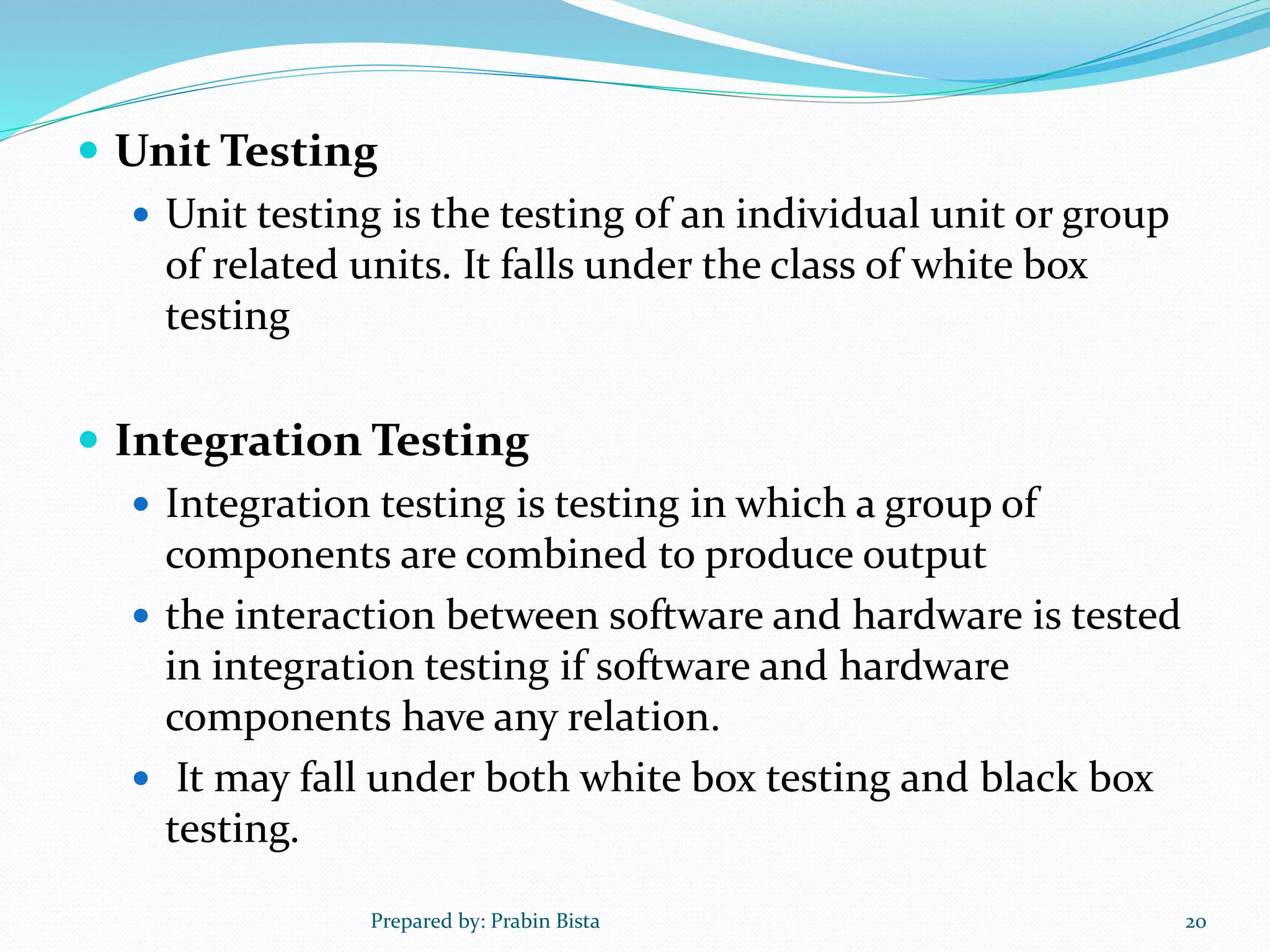  Unit Testing
 Unit testing is the testing of an individual unit or group
of related units. It falls under the class of white box
testing
 Integration Testing
 Integration testing is testing in which a group of
components are combined to produce output
 the interaction between software and hardware is tested
in integration testing if software and hardware
components have any relation.
 It may fall under both white box testing and black box
testing.
Prepared by: Prabin Bista 20
 
