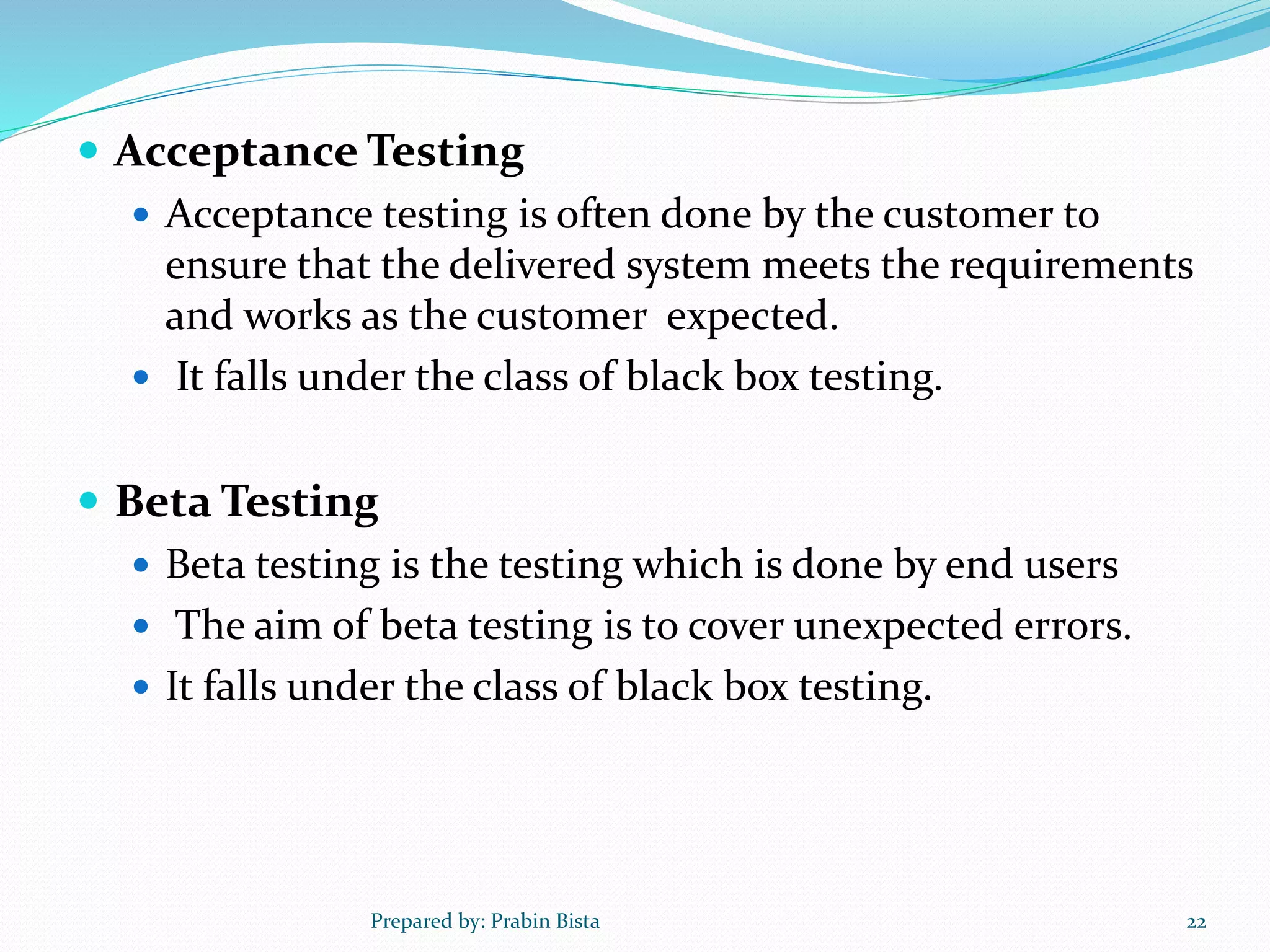  Acceptance Testing
 Acceptance testing is often done by the customer to
ensure that the delivered system meets the requirements
and works as the customer expected.
 It falls under the class of black box testing.
 Beta Testing
 Beta testing is the testing which is done by end users
 The aim of beta testing is to cover unexpected errors.
 It falls under the class of black box testing.
Prepared by: Prabin Bista 22
 