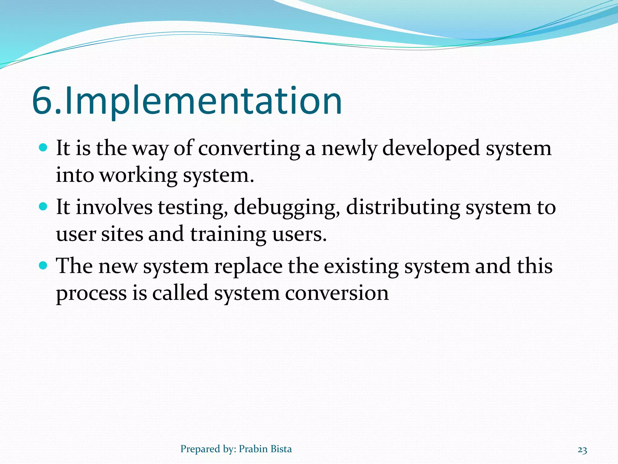 6.Implementation
 It is the way of converting a newly developed system
into working system.
 It involves testing, debugging, distributing system to
user sites and training users.
 The new system replace the existing system and this
process is called system conversion
Prepared by: Prabin Bista 23
 
