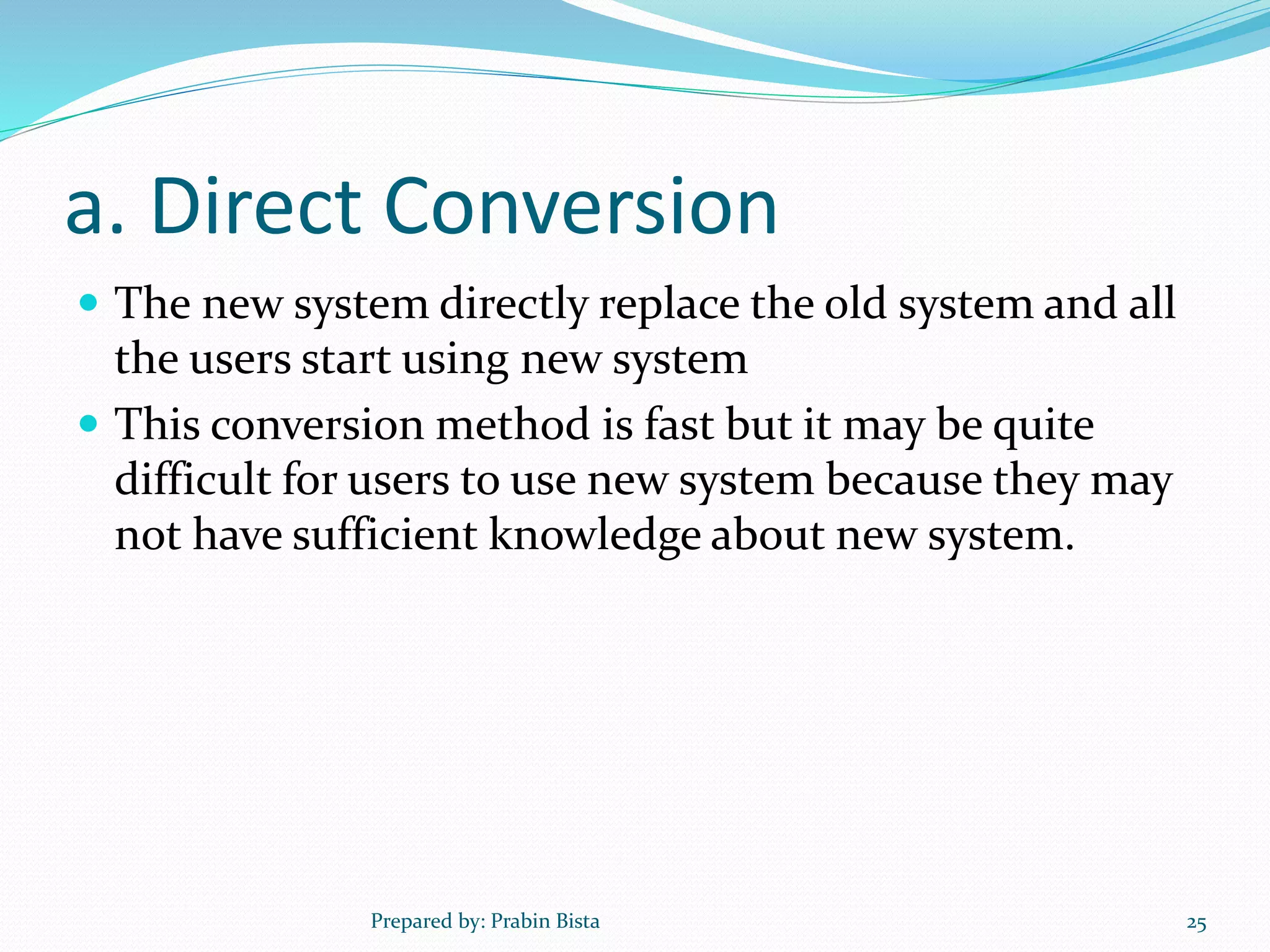 a. Direct Conversion
 The new system directly replace the old system and all
the users start using new system
 This conversion method is fast but it may be quite
difficult for users to use new system because they may
not have sufficient knowledge about new system.
Prepared by: Prabin Bista 25
 