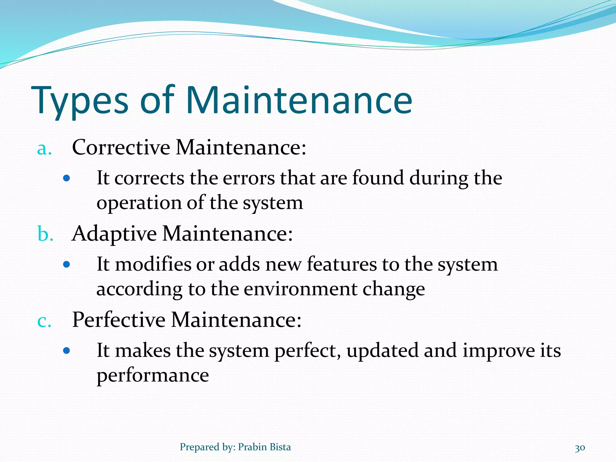 Types of Maintenance
a. Corrective Maintenance:
 It corrects the errors that are found during the
operation of the system
b. Adaptive Maintenance:
 It modifies or adds new features to the system
according to the environment change
c. Perfective Maintenance:
 It makes the system perfect, updated and improve its
performance
Prepared by: Prabin Bista 30
 